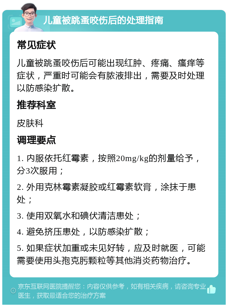 儿童被跳蚤咬伤后的处理指南 常见症状 儿童被跳蚤咬伤后可能出现红肿、疼痛、瘙痒等症状，严重时可能会有脓液排出，需要及时处理以防感染扩散。 推荐科室 皮肤科 调理要点 1. 内服依托红霉素，按照20mg/kg的剂量给予，分3次服用； 2. 外用克林霉素凝胶或红霉素软膏，涂抹于患处； 3. 使用双氧水和碘伏清洁患处； 4. 避免挤压患处，以防感染扩散； 5. 如果症状加重或未见好转，应及时就医，可能需要使用头孢克肟颗粒等其他消炎药物治疗。