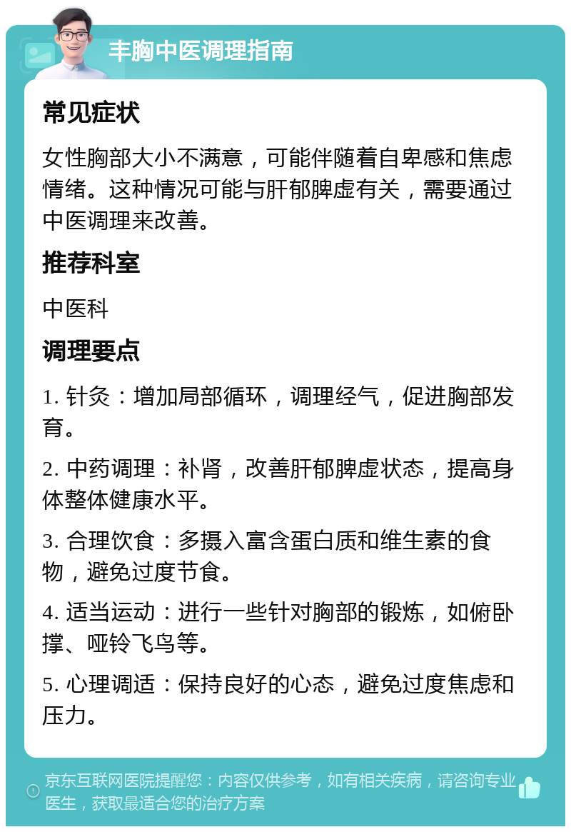 丰胸中医调理指南 常见症状 女性胸部大小不满意，可能伴随着自卑感和焦虑情绪。这种情况可能与肝郁脾虚有关，需要通过中医调理来改善。 推荐科室 中医科 调理要点 1. 针灸：增加局部循环，调理经气，促进胸部发育。 2. 中药调理：补肾，改善肝郁脾虚状态，提高身体整体健康水平。 3. 合理饮食：多摄入富含蛋白质和维生素的食物，避免过度节食。 4. 适当运动：进行一些针对胸部的锻炼，如俯卧撑、哑铃飞鸟等。 5. 心理调适：保持良好的心态，避免过度焦虑和压力。