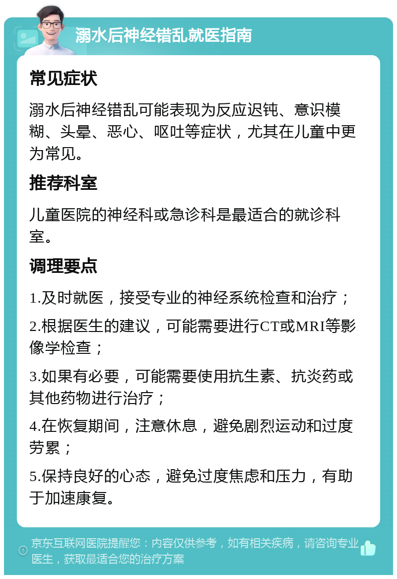 溺水后神经错乱就医指南 常见症状 溺水后神经错乱可能表现为反应迟钝、意识模糊、头晕、恶心、呕吐等症状，尤其在儿童中更为常见。 推荐科室 儿童医院的神经科或急诊科是最适合的就诊科室。 调理要点 1.及时就医，接受专业的神经系统检查和治疗； 2.根据医生的建议，可能需要进行CT或MRI等影像学检查； 3.如果有必要，可能需要使用抗生素、抗炎药或其他药物进行治疗； 4.在恢复期间，注意休息，避免剧烈运动和过度劳累； 5.保持良好的心态，避免过度焦虑和压力，有助于加速康复。