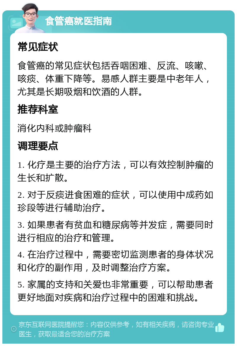 食管癌就医指南 常见症状 食管癌的常见症状包括吞咽困难、反流、咳嗽、咳痰、体重下降等。易感人群主要是中老年人，尤其是长期吸烟和饮酒的人群。 推荐科室 消化内科或肿瘤科 调理要点 1. 化疗是主要的治疗方法，可以有效控制肿瘤的生长和扩散。 2. 对于反痰进食困难的症状，可以使用中成药如珍段等进行辅助治疗。 3. 如果患者有贫血和糖尿病等并发症，需要同时进行相应的治疗和管理。 4. 在治疗过程中，需要密切监测患者的身体状况和化疗的副作用，及时调整治疗方案。 5. 家属的支持和关爱也非常重要，可以帮助患者更好地面对疾病和治疗过程中的困难和挑战。