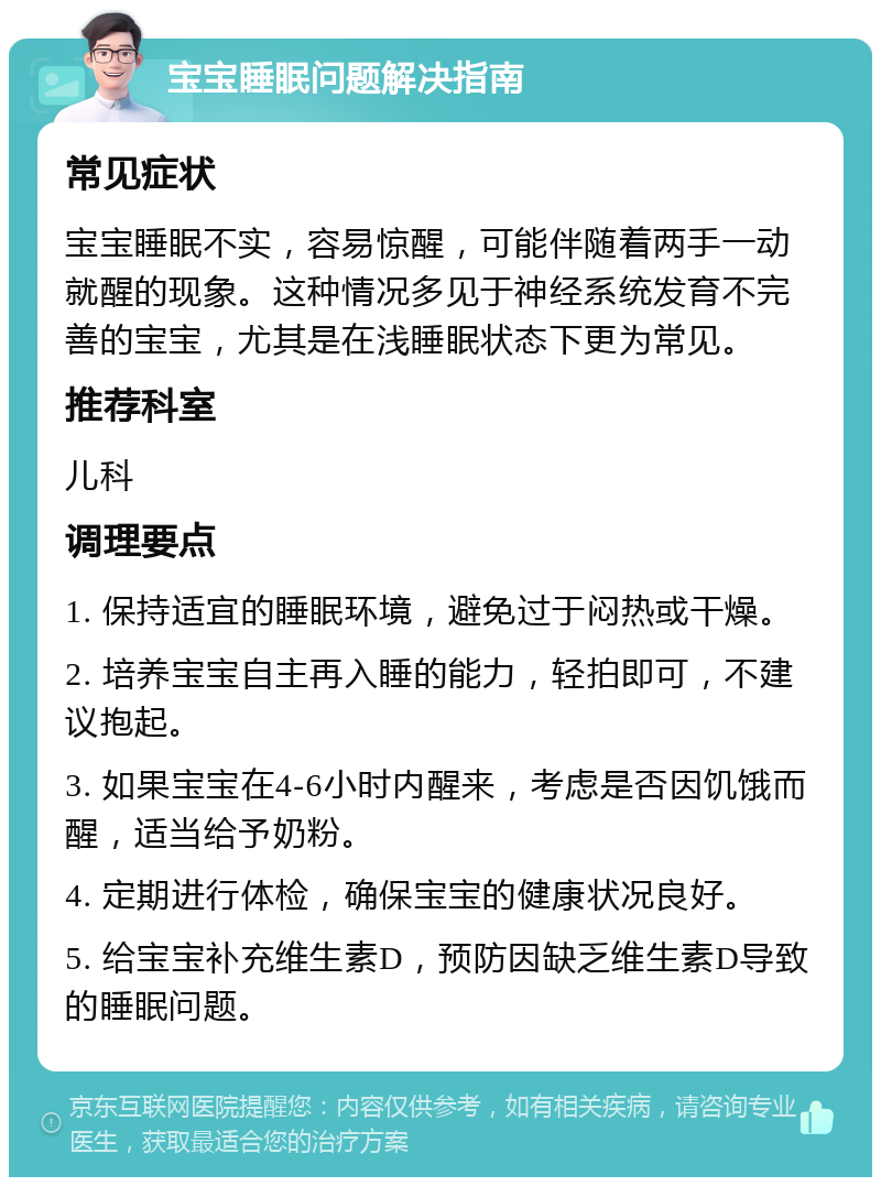 宝宝睡眠问题解决指南 常见症状 宝宝睡眠不实，容易惊醒，可能伴随着两手一动就醒的现象。这种情况多见于神经系统发育不完善的宝宝，尤其是在浅睡眠状态下更为常见。 推荐科室 儿科 调理要点 1. 保持适宜的睡眠环境，避免过于闷热或干燥。 2. 培养宝宝自主再入睡的能力，轻拍即可，不建议抱起。 3. 如果宝宝在4-6小时内醒来，考虑是否因饥饿而醒，适当给予奶粉。 4. 定期进行体检，确保宝宝的健康状况良好。 5. 给宝宝补充维生素D，预防因缺乏维生素D导致的睡眠问题。