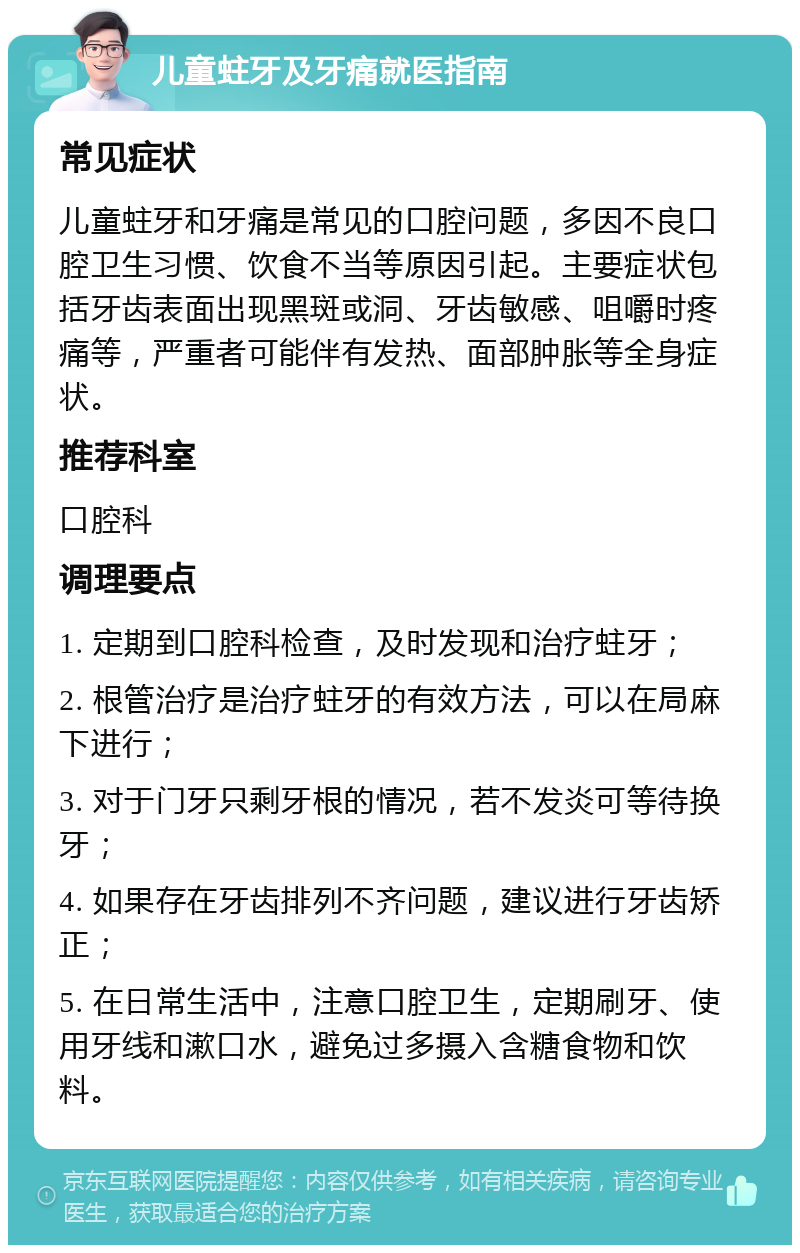 儿童蛀牙及牙痛就医指南 常见症状 儿童蛀牙和牙痛是常见的口腔问题，多因不良口腔卫生习惯、饮食不当等原因引起。主要症状包括牙齿表面出现黑斑或洞、牙齿敏感、咀嚼时疼痛等，严重者可能伴有发热、面部肿胀等全身症状。 推荐科室 口腔科 调理要点 1. 定期到口腔科检查，及时发现和治疗蛀牙； 2. 根管治疗是治疗蛀牙的有效方法，可以在局麻下进行； 3. 对于门牙只剩牙根的情况，若不发炎可等待换牙； 4. 如果存在牙齿排列不齐问题，建议进行牙齿矫正； 5. 在日常生活中，注意口腔卫生，定期刷牙、使用牙线和漱口水，避免过多摄入含糖食物和饮料。