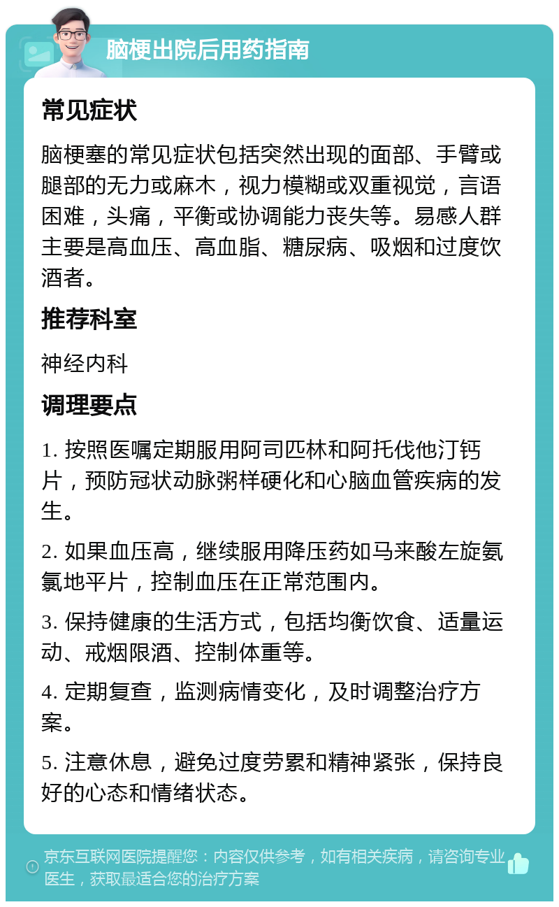 脑梗出院后用药指南 常见症状 脑梗塞的常见症状包括突然出现的面部、手臂或腿部的无力或麻木，视力模糊或双重视觉，言语困难，头痛，平衡或协调能力丧失等。易感人群主要是高血压、高血脂、糖尿病、吸烟和过度饮酒者。 推荐科室 神经内科 调理要点 1. 按照医嘱定期服用阿司匹林和阿托伐他汀钙片，预防冠状动脉粥样硬化和心脑血管疾病的发生。 2. 如果血压高，继续服用降压药如马来酸左旋氨氯地平片，控制血压在正常范围内。 3. 保持健康的生活方式，包括均衡饮食、适量运动、戒烟限酒、控制体重等。 4. 定期复查，监测病情变化，及时调整治疗方案。 5. 注意休息，避免过度劳累和精神紧张，保持良好的心态和情绪状态。