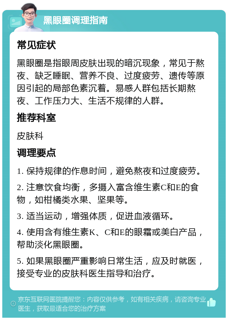 黑眼圈调理指南 常见症状 黑眼圈是指眼周皮肤出现的暗沉现象，常见于熬夜、缺乏睡眠、营养不良、过度疲劳、遗传等原因引起的局部色素沉着。易感人群包括长期熬夜、工作压力大、生活不规律的人群。 推荐科室 皮肤科 调理要点 1. 保持规律的作息时间，避免熬夜和过度疲劳。 2. 注意饮食均衡，多摄入富含维生素C和E的食物，如柑橘类水果、坚果等。 3. 适当运动，增强体质，促进血液循环。 4. 使用含有维生素K、C和E的眼霜或美白产品，帮助淡化黑眼圈。 5. 如果黑眼圈严重影响日常生活，应及时就医，接受专业的皮肤科医生指导和治疗。