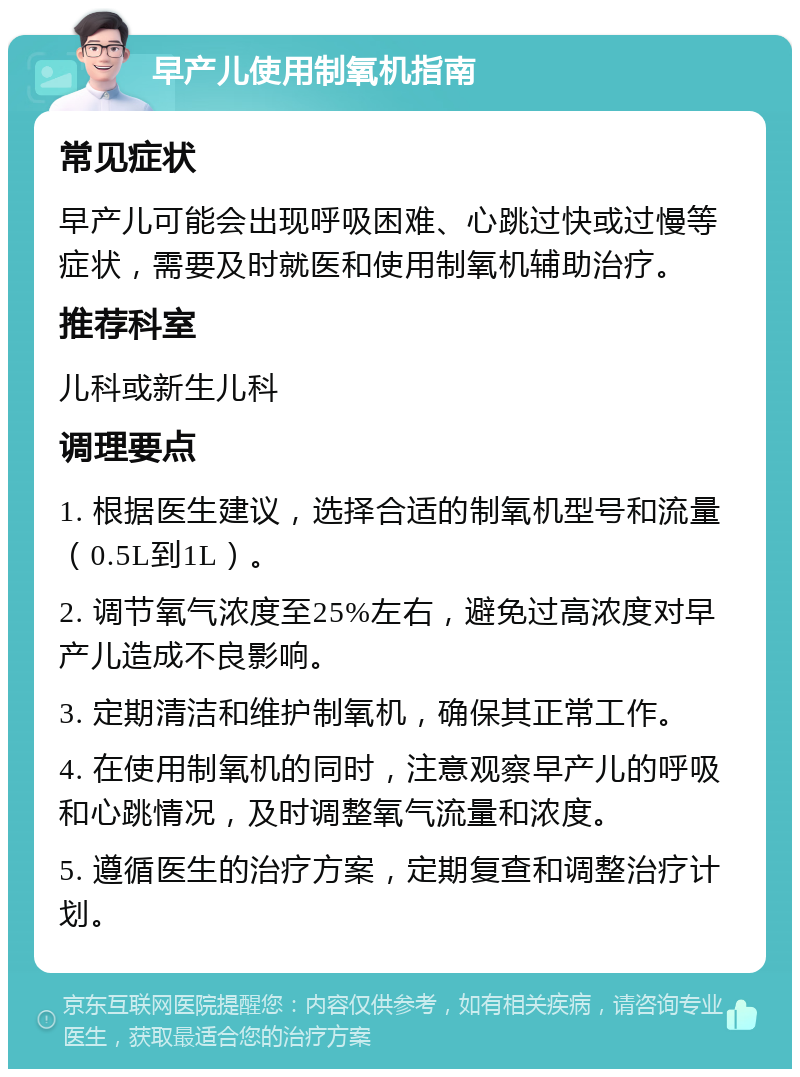 早产儿使用制氧机指南 常见症状 早产儿可能会出现呼吸困难、心跳过快或过慢等症状，需要及时就医和使用制氧机辅助治疗。 推荐科室 儿科或新生儿科 调理要点 1. 根据医生建议，选择合适的制氧机型号和流量（0.5L到1L）。 2. 调节氧气浓度至25%左右，避免过高浓度对早产儿造成不良影响。 3. 定期清洁和维护制氧机，确保其正常工作。 4. 在使用制氧机的同时，注意观察早产儿的呼吸和心跳情况，及时调整氧气流量和浓度。 5. 遵循医生的治疗方案，定期复查和调整治疗计划。