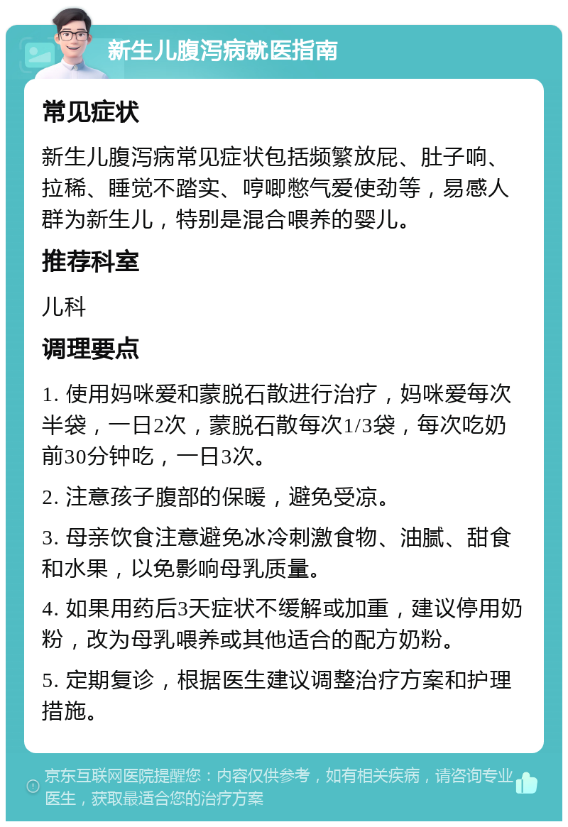 新生儿腹泻病就医指南 常见症状 新生儿腹泻病常见症状包括频繁放屁、肚子响、拉稀、睡觉不踏实、哼唧憋气爱使劲等，易感人群为新生儿，特别是混合喂养的婴儿。 推荐科室 儿科 调理要点 1. 使用妈咪爱和蒙脱石散进行治疗，妈咪爱每次半袋，一日2次，蒙脱石散每次1/3袋，每次吃奶前30分钟吃，一日3次。 2. 注意孩子腹部的保暖，避免受凉。 3. 母亲饮食注意避免冰冷刺激食物、油腻、甜食和水果，以免影响母乳质量。 4. 如果用药后3天症状不缓解或加重，建议停用奶粉，改为母乳喂养或其他适合的配方奶粉。 5. 定期复诊，根据医生建议调整治疗方案和护理措施。