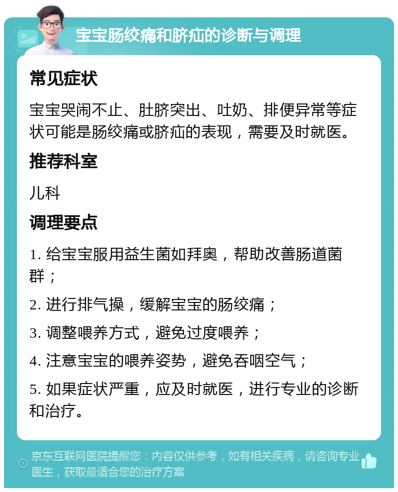 宝宝肠绞痛和脐疝的诊断与调理 常见症状 宝宝哭闹不止、肚脐突出、吐奶、排便异常等症状可能是肠绞痛或脐疝的表现，需要及时就医。 推荐科室 儿科 调理要点 1. 给宝宝服用益生菌如拜奥，帮助改善肠道菌群； 2. 进行排气操，缓解宝宝的肠绞痛； 3. 调整喂养方式，避免过度喂养； 4. 注意宝宝的喂养姿势，避免吞咽空气； 5. 如果症状严重，应及时就医，进行专业的诊断和治疗。