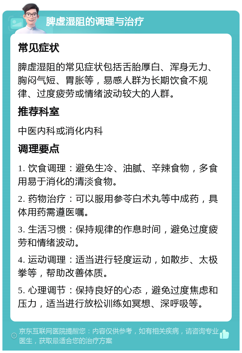 脾虚湿阻的调理与治疗 常见症状 脾虚湿阻的常见症状包括舌胎厚白、浑身无力、胸闷气短、胃胀等，易感人群为长期饮食不规律、过度疲劳或情绪波动较大的人群。 推荐科室 中医内科或消化内科 调理要点 1. 饮食调理：避免生冷、油腻、辛辣食物，多食用易于消化的清淡食物。 2. 药物治疗：可以服用参苓白术丸等中成药，具体用药需遵医嘱。 3. 生活习惯：保持规律的作息时间，避免过度疲劳和情绪波动。 4. 运动调理：适当进行轻度运动，如散步、太极拳等，帮助改善体质。 5. 心理调节：保持良好的心态，避免过度焦虑和压力，适当进行放松训练如冥想、深呼吸等。