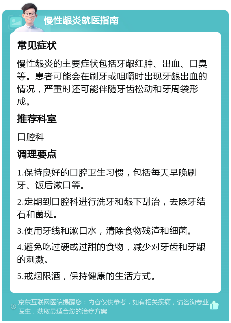 慢性龈炎就医指南 常见症状 慢性龈炎的主要症状包括牙龈红肿、出血、口臭等。患者可能会在刷牙或咀嚼时出现牙龈出血的情况，严重时还可能伴随牙齿松动和牙周袋形成。 推荐科室 口腔科 调理要点 1.保持良好的口腔卫生习惯，包括每天早晚刷牙、饭后漱口等。 2.定期到口腔科进行洗牙和龈下刮治，去除牙结石和菌斑。 3.使用牙线和漱口水，清除食物残渣和细菌。 4.避免吃过硬或过甜的食物，减少对牙齿和牙龈的刺激。 5.戒烟限酒，保持健康的生活方式。