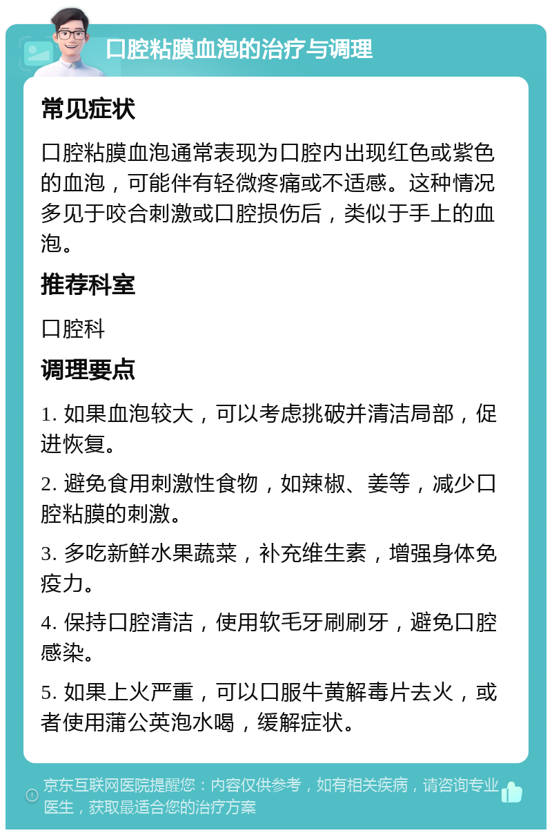 口腔粘膜血泡的治疗与调理 常见症状 口腔粘膜血泡通常表现为口腔内出现红色或紫色的血泡，可能伴有轻微疼痛或不适感。这种情况多见于咬合刺激或口腔损伤后，类似于手上的血泡。 推荐科室 口腔科 调理要点 1. 如果血泡较大，可以考虑挑破并清洁局部，促进恢复。 2. 避免食用刺激性食物，如辣椒、姜等，减少口腔粘膜的刺激。 3. 多吃新鲜水果蔬菜，补充维生素，增强身体免疫力。 4. 保持口腔清洁，使用软毛牙刷刷牙，避免口腔感染。 5. 如果上火严重，可以口服牛黄解毒片去火，或者使用蒲公英泡水喝，缓解症状。