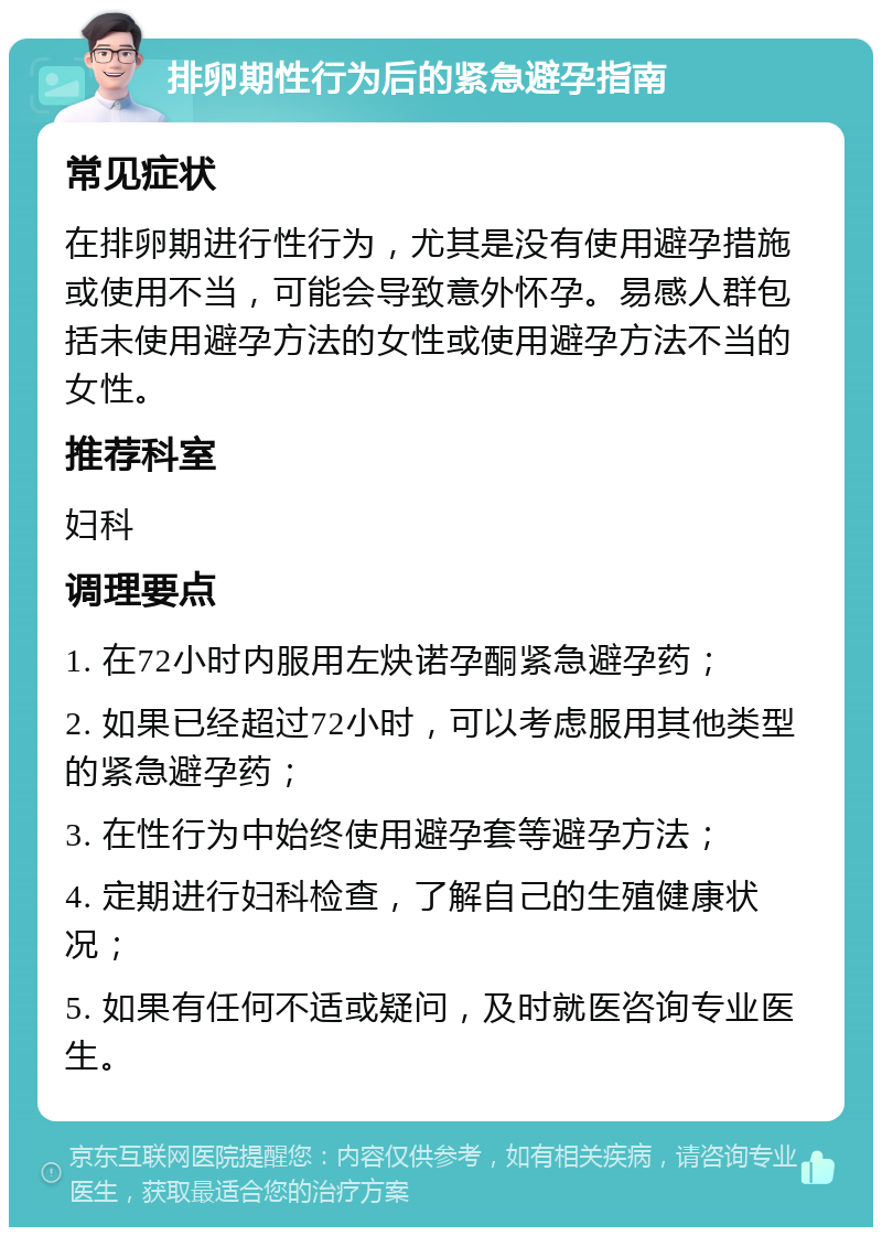 排卵期性行为后的紧急避孕指南 常见症状 在排卵期进行性行为，尤其是没有使用避孕措施或使用不当，可能会导致意外怀孕。易感人群包括未使用避孕方法的女性或使用避孕方法不当的女性。 推荐科室 妇科 调理要点 1. 在72小时内服用左炔诺孕酮紧急避孕药； 2. 如果已经超过72小时，可以考虑服用其他类型的紧急避孕药； 3. 在性行为中始终使用避孕套等避孕方法； 4. 定期进行妇科检查，了解自己的生殖健康状况； 5. 如果有任何不适或疑问，及时就医咨询专业医生。