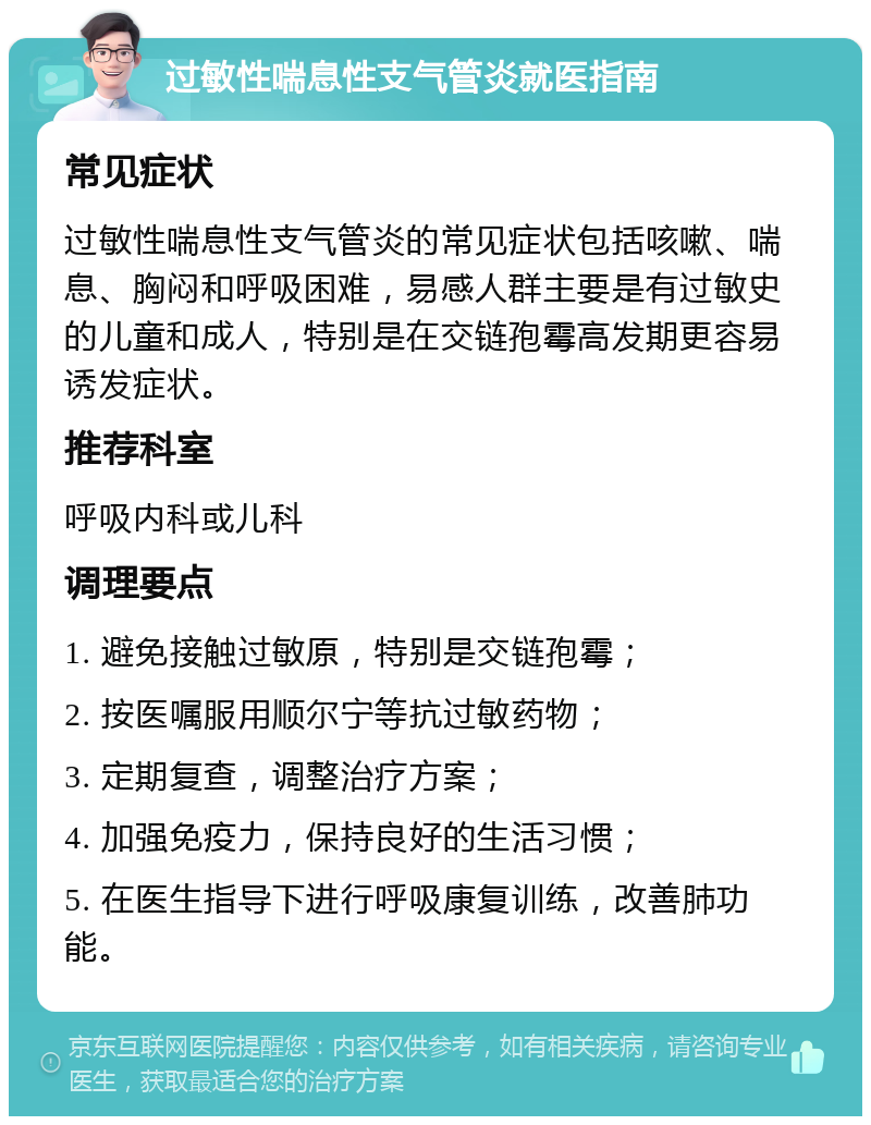 过敏性喘息性支气管炎就医指南 常见症状 过敏性喘息性支气管炎的常见症状包括咳嗽、喘息、胸闷和呼吸困难，易感人群主要是有过敏史的儿童和成人，特别是在交链孢霉高发期更容易诱发症状。 推荐科室 呼吸内科或儿科 调理要点 1. 避免接触过敏原，特别是交链孢霉； 2. 按医嘱服用顺尔宁等抗过敏药物； 3. 定期复查，调整治疗方案； 4. 加强免疫力，保持良好的生活习惯； 5. 在医生指导下进行呼吸康复训练，改善肺功能。