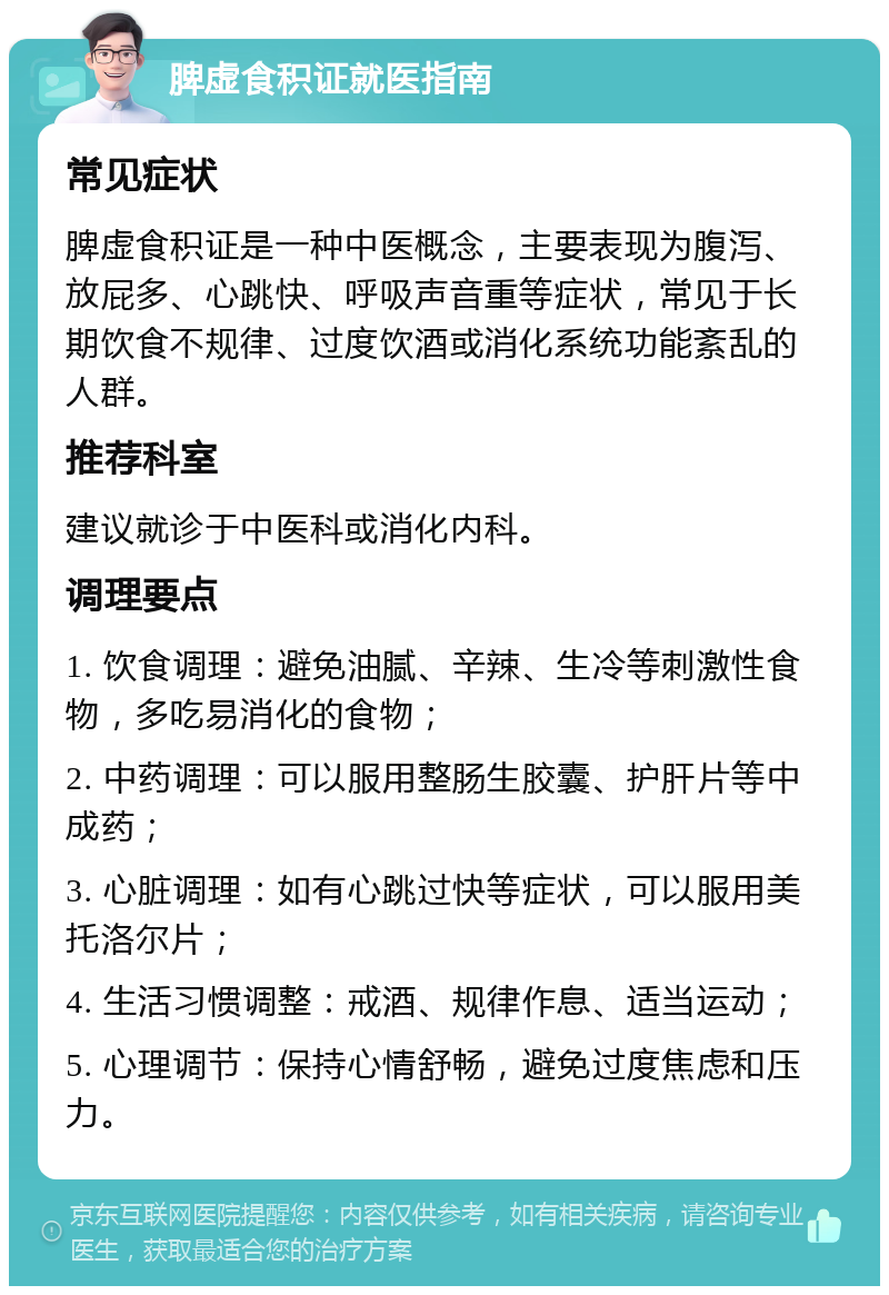 脾虚食积证就医指南 常见症状 脾虚食积证是一种中医概念，主要表现为腹泻、放屁多、心跳快、呼吸声音重等症状，常见于长期饮食不规律、过度饮酒或消化系统功能紊乱的人群。 推荐科室 建议就诊于中医科或消化内科。 调理要点 1. 饮食调理：避免油腻、辛辣、生冷等刺激性食物，多吃易消化的食物； 2. 中药调理：可以服用整肠生胶囊、护肝片等中成药； 3. 心脏调理：如有心跳过快等症状，可以服用美托洛尔片； 4. 生活习惯调整：戒酒、规律作息、适当运动； 5. 心理调节：保持心情舒畅，避免过度焦虑和压力。