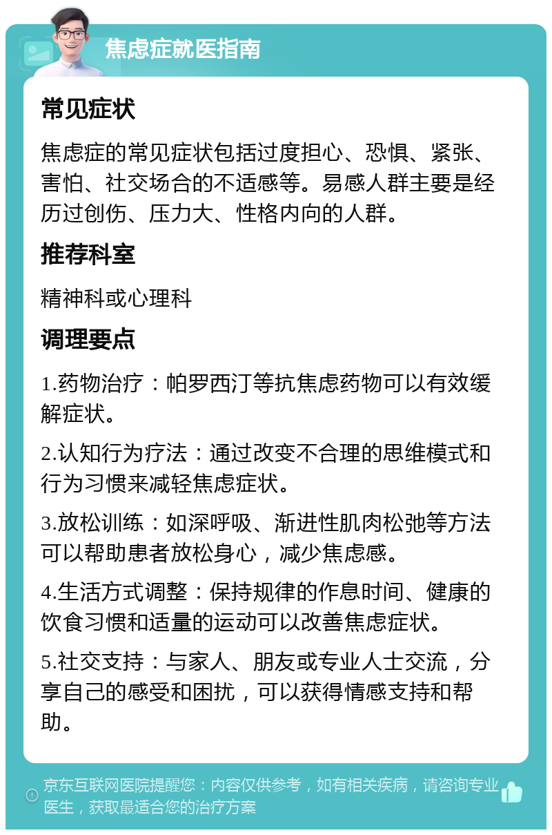 焦虑症就医指南 常见症状 焦虑症的常见症状包括过度担心、恐惧、紧张、害怕、社交场合的不适感等。易感人群主要是经历过创伤、压力大、性格内向的人群。 推荐科室 精神科或心理科 调理要点 1.药物治疗：帕罗西汀等抗焦虑药物可以有效缓解症状。 2.认知行为疗法：通过改变不合理的思维模式和行为习惯来减轻焦虑症状。 3.放松训练：如深呼吸、渐进性肌肉松弛等方法可以帮助患者放松身心，减少焦虑感。 4.生活方式调整：保持规律的作息时间、健康的饮食习惯和适量的运动可以改善焦虑症状。 5.社交支持：与家人、朋友或专业人士交流，分享自己的感受和困扰，可以获得情感支持和帮助。