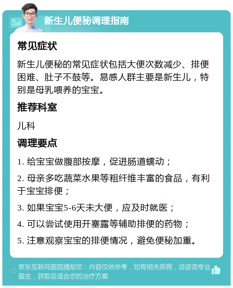 新生儿便秘调理指南 常见症状 新生儿便秘的常见症状包括大便次数减少、排便困难、肚子不鼓等。易感人群主要是新生儿，特别是母乳喂养的宝宝。 推荐科室 儿科 调理要点 1. 给宝宝做腹部按摩，促进肠道蠕动； 2. 母亲多吃蔬菜水果等粗纤维丰富的食品，有利于宝宝排便； 3. 如果宝宝5-6天未大便，应及时就医； 4. 可以尝试使用开塞露等辅助排便的药物； 5. 注意观察宝宝的排便情况，避免便秘加重。