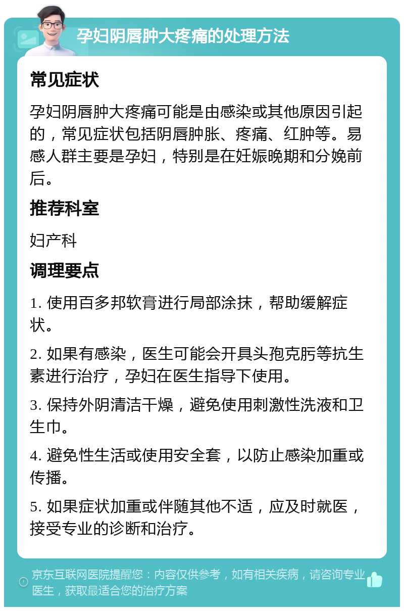 孕妇阴唇肿大疼痛的处理方法 常见症状 孕妇阴唇肿大疼痛可能是由感染或其他原因引起的，常见症状包括阴唇肿胀、疼痛、红肿等。易感人群主要是孕妇，特别是在妊娠晚期和分娩前后。 推荐科室 妇产科 调理要点 1. 使用百多邦软膏进行局部涂抹，帮助缓解症状。 2. 如果有感染，医生可能会开具头孢克肟等抗生素进行治疗，孕妇在医生指导下使用。 3. 保持外阴清洁干燥，避免使用刺激性洗液和卫生巾。 4. 避免性生活或使用安全套，以防止感染加重或传播。 5. 如果症状加重或伴随其他不适，应及时就医，接受专业的诊断和治疗。