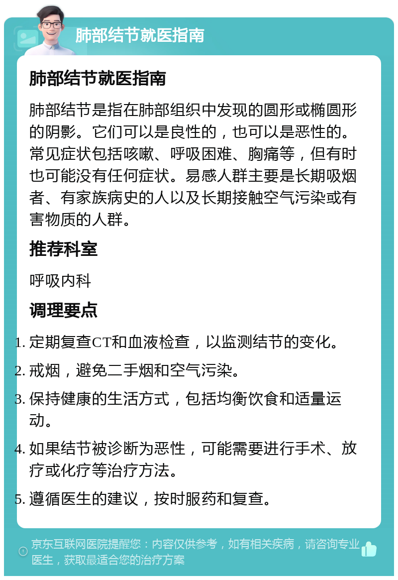 肺部结节就医指南 肺部结节就医指南 肺部结节是指在肺部组织中发现的圆形或椭圆形的阴影。它们可以是良性的，也可以是恶性的。常见症状包括咳嗽、呼吸困难、胸痛等，但有时也可能没有任何症状。易感人群主要是长期吸烟者、有家族病史的人以及长期接触空气污染或有害物质的人群。 推荐科室 呼吸内科 调理要点 定期复查CT和血液检查，以监测结节的变化。 戒烟，避免二手烟和空气污染。 保持健康的生活方式，包括均衡饮食和适量运动。 如果结节被诊断为恶性，可能需要进行手术、放疗或化疗等治疗方法。 遵循医生的建议，按时服药和复查。