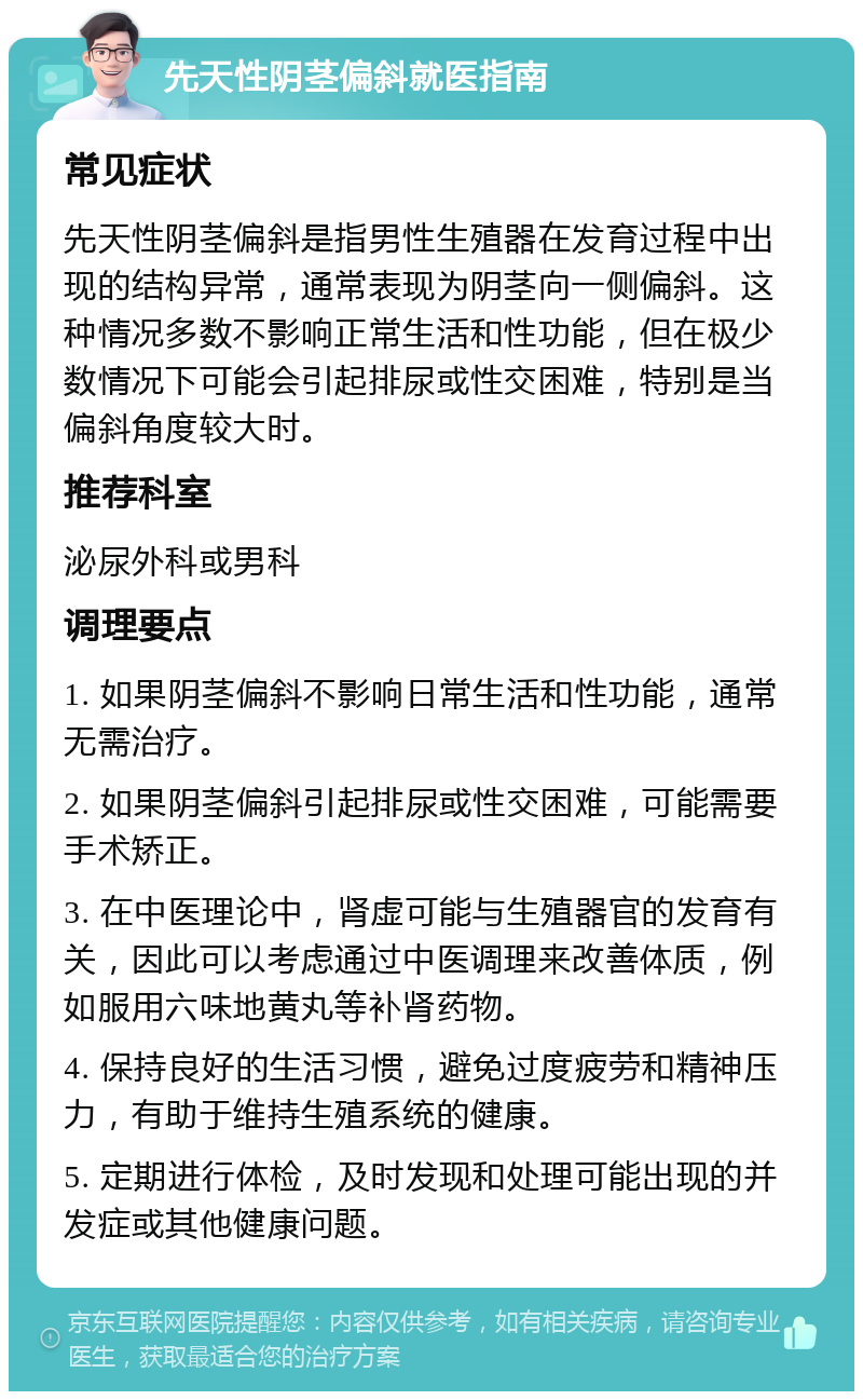 先天性阴茎偏斜就医指南 常见症状 先天性阴茎偏斜是指男性生殖器在发育过程中出现的结构异常，通常表现为阴茎向一侧偏斜。这种情况多数不影响正常生活和性功能，但在极少数情况下可能会引起排尿或性交困难，特别是当偏斜角度较大时。 推荐科室 泌尿外科或男科 调理要点 1. 如果阴茎偏斜不影响日常生活和性功能，通常无需治疗。 2. 如果阴茎偏斜引起排尿或性交困难，可能需要手术矫正。 3. 在中医理论中，肾虚可能与生殖器官的发育有关，因此可以考虑通过中医调理来改善体质，例如服用六味地黄丸等补肾药物。 4. 保持良好的生活习惯，避免过度疲劳和精神压力，有助于维持生殖系统的健康。 5. 定期进行体检，及时发现和处理可能出现的并发症或其他健康问题。