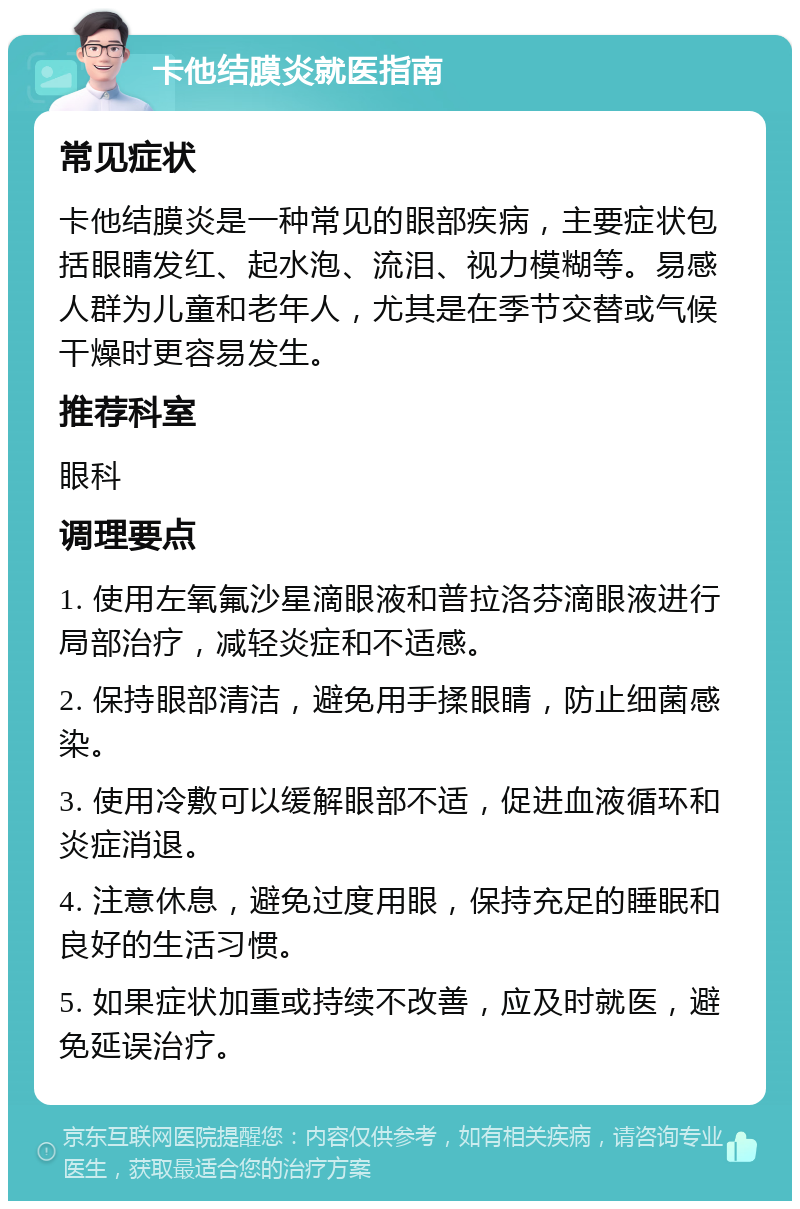 卡他结膜炎就医指南 常见症状 卡他结膜炎是一种常见的眼部疾病，主要症状包括眼睛发红、起水泡、流泪、视力模糊等。易感人群为儿童和老年人，尤其是在季节交替或气候干燥时更容易发生。 推荐科室 眼科 调理要点 1. 使用左氧氟沙星滴眼液和普拉洛芬滴眼液进行局部治疗，减轻炎症和不适感。 2. 保持眼部清洁，避免用手揉眼睛，防止细菌感染。 3. 使用冷敷可以缓解眼部不适，促进血液循环和炎症消退。 4. 注意休息，避免过度用眼，保持充足的睡眠和良好的生活习惯。 5. 如果症状加重或持续不改善，应及时就医，避免延误治疗。