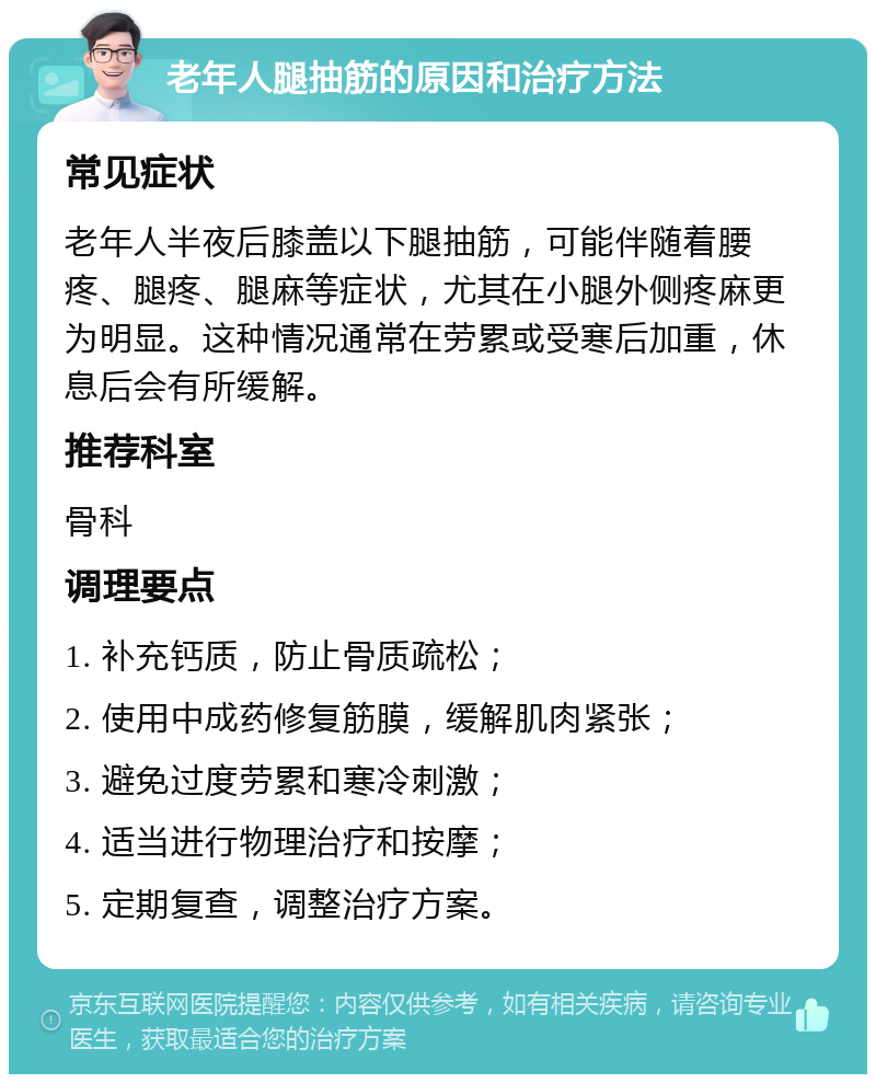 老年人腿抽筋的原因和治疗方法 常见症状 老年人半夜后膝盖以下腿抽筋，可能伴随着腰疼、腿疼、腿麻等症状，尤其在小腿外侧疼麻更为明显。这种情况通常在劳累或受寒后加重，休息后会有所缓解。 推荐科室 骨科 调理要点 1. 补充钙质，防止骨质疏松； 2. 使用中成药修复筋膜，缓解肌肉紧张； 3. 避免过度劳累和寒冷刺激； 4. 适当进行物理治疗和按摩； 5. 定期复查，调整治疗方案。