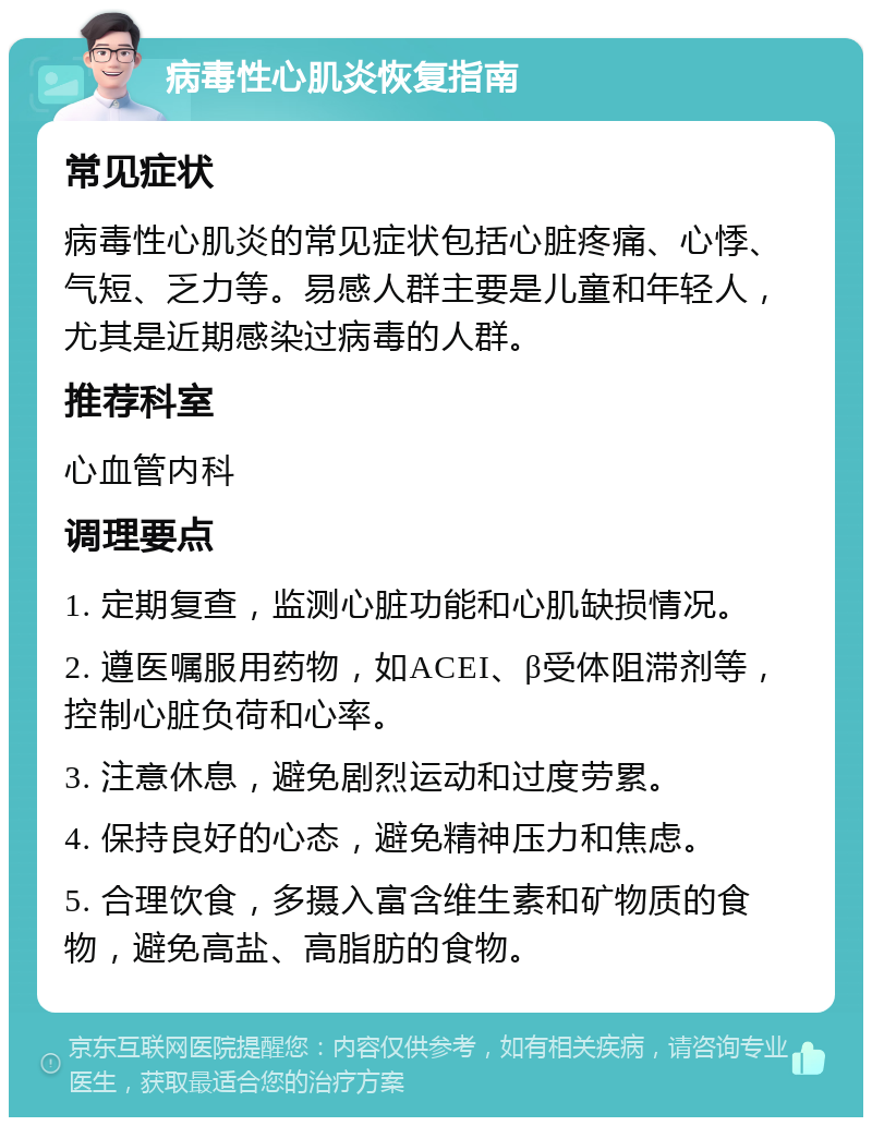 病毒性心肌炎恢复指南 常见症状 病毒性心肌炎的常见症状包括心脏疼痛、心悸、气短、乏力等。易感人群主要是儿童和年轻人，尤其是近期感染过病毒的人群。 推荐科室 心血管内科 调理要点 1. 定期复查，监测心脏功能和心肌缺损情况。 2. 遵医嘱服用药物，如ACEI、β受体阻滞剂等，控制心脏负荷和心率。 3. 注意休息，避免剧烈运动和过度劳累。 4. 保持良好的心态，避免精神压力和焦虑。 5. 合理饮食，多摄入富含维生素和矿物质的食物，避免高盐、高脂肪的食物。