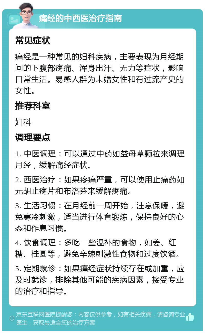 痛经的中西医治疗指南 常见症状 痛经是一种常见的妇科疾病，主要表现为月经期间的下腹部疼痛、浑身出汗、无力等症状，影响日常生活。易感人群为未婚女性和有过流产史的女性。 推荐科室 妇科 调理要点 1. 中医调理：可以通过中药如益母草颗粒来调理月经，缓解痛经症状。 2. 西医治疗：如果疼痛严重，可以使用止痛药如元胡止疼片和布洛芬来缓解疼痛。 3. 生活习惯：在月经前一周开始，注意保暖，避免寒冷刺激，适当进行体育锻炼，保持良好的心态和作息习惯。 4. 饮食调理：多吃一些温补的食物，如姜、红糖、桂圆等，避免辛辣刺激性食物和过度饮酒。 5. 定期就诊：如果痛经症状持续存在或加重，应及时就诊，排除其他可能的疾病因素，接受专业的治疗和指导。