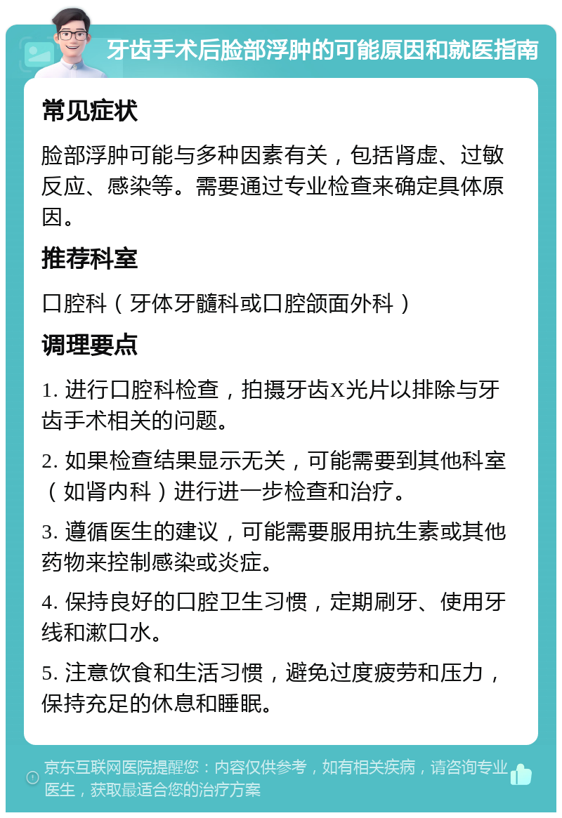 牙齿手术后脸部浮肿的可能原因和就医指南 常见症状 脸部浮肿可能与多种因素有关，包括肾虚、过敏反应、感染等。需要通过专业检查来确定具体原因。 推荐科室 口腔科（牙体牙髓科或口腔颌面外科） 调理要点 1. 进行口腔科检查，拍摄牙齿X光片以排除与牙齿手术相关的问题。 2. 如果检查结果显示无关，可能需要到其他科室（如肾内科）进行进一步检查和治疗。 3. 遵循医生的建议，可能需要服用抗生素或其他药物来控制感染或炎症。 4. 保持良好的口腔卫生习惯，定期刷牙、使用牙线和漱口水。 5. 注意饮食和生活习惯，避免过度疲劳和压力，保持充足的休息和睡眠。