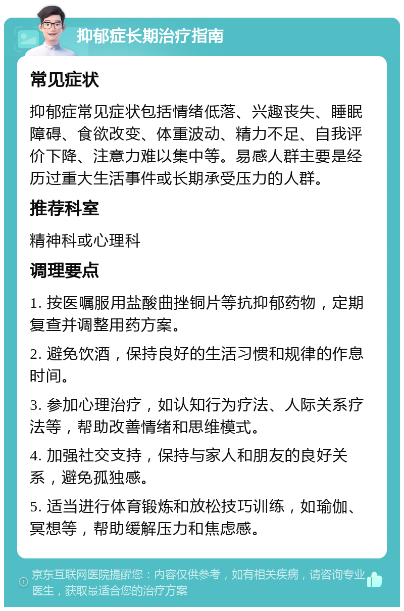 抑郁症长期治疗指南 常见症状 抑郁症常见症状包括情绪低落、兴趣丧失、睡眠障碍、食欲改变、体重波动、精力不足、自我评价下降、注意力难以集中等。易感人群主要是经历过重大生活事件或长期承受压力的人群。 推荐科室 精神科或心理科 调理要点 1. 按医嘱服用盐酸曲挫铜片等抗抑郁药物，定期复查并调整用药方案。 2. 避免饮酒，保持良好的生活习惯和规律的作息时间。 3. 参加心理治疗，如认知行为疗法、人际关系疗法等，帮助改善情绪和思维模式。 4. 加强社交支持，保持与家人和朋友的良好关系，避免孤独感。 5. 适当进行体育锻炼和放松技巧训练，如瑜伽、冥想等，帮助缓解压力和焦虑感。