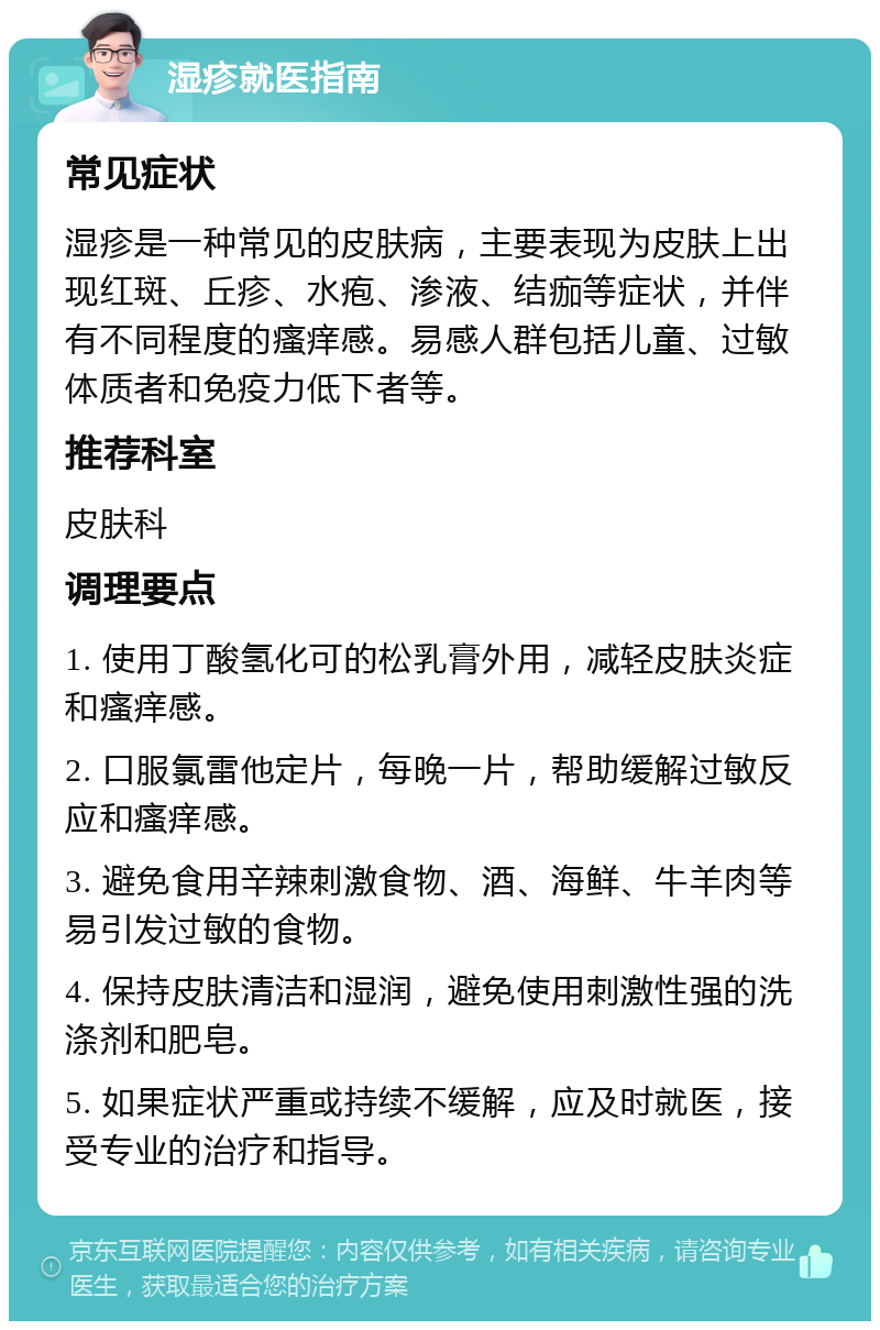 湿疹就医指南 常见症状 湿疹是一种常见的皮肤病，主要表现为皮肤上出现红斑、丘疹、水疱、渗液、结痂等症状，并伴有不同程度的瘙痒感。易感人群包括儿童、过敏体质者和免疫力低下者等。 推荐科室 皮肤科 调理要点 1. 使用丁酸氢化可的松乳膏外用，减轻皮肤炎症和瘙痒感。 2. 口服氯雷他定片，每晚一片，帮助缓解过敏反应和瘙痒感。 3. 避免食用辛辣刺激食物、酒、海鲜、牛羊肉等易引发过敏的食物。 4. 保持皮肤清洁和湿润，避免使用刺激性强的洗涤剂和肥皂。 5. 如果症状严重或持续不缓解，应及时就医，接受专业的治疗和指导。