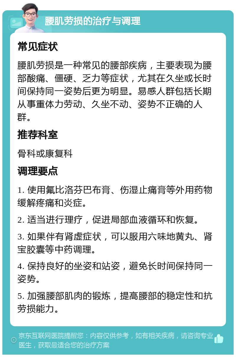 腰肌劳损的治疗与调理 常见症状 腰肌劳损是一种常见的腰部疾病，主要表现为腰部酸痛、僵硬、乏力等症状，尤其在久坐或长时间保持同一姿势后更为明显。易感人群包括长期从事重体力劳动、久坐不动、姿势不正确的人群。 推荐科室 骨科或康复科 调理要点 1. 使用氟比洛芬巴布膏、伤湿止痛膏等外用药物缓解疼痛和炎症。 2. 适当进行理疗，促进局部血液循环和恢复。 3. 如果伴有肾虚症状，可以服用六味地黄丸、肾宝胶囊等中药调理。 4. 保持良好的坐姿和站姿，避免长时间保持同一姿势。 5. 加强腰部肌肉的锻炼，提高腰部的稳定性和抗劳损能力。