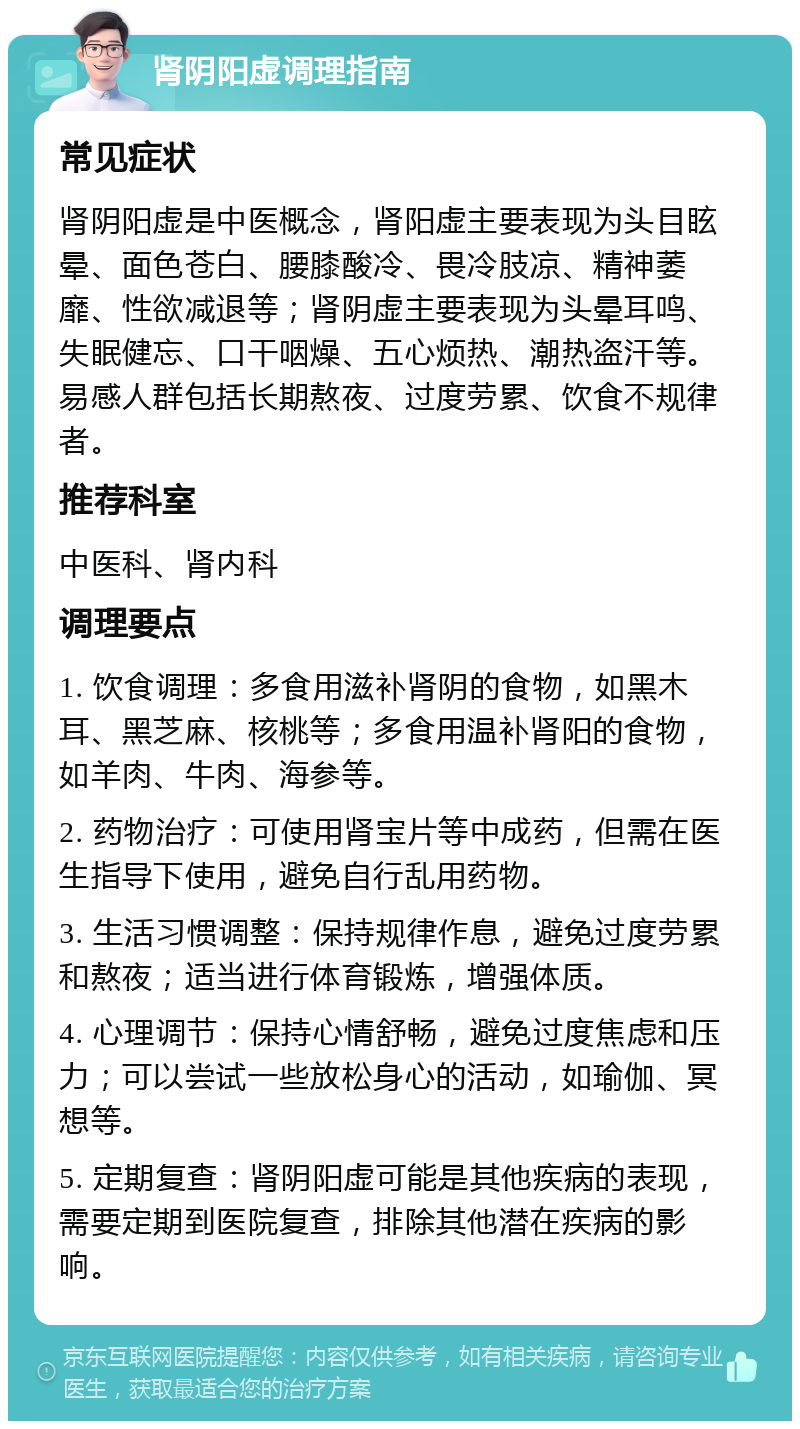 肾阴阳虚调理指南 常见症状 肾阴阳虚是中医概念，肾阳虚主要表现为头目眩晕、面色苍白、腰膝酸冷、畏冷肢凉、精神萎靡、性欲减退等；肾阴虚主要表现为头晕耳鸣、失眠健忘、口干咽燥、五心烦热、潮热盗汗等。易感人群包括长期熬夜、过度劳累、饮食不规律者。 推荐科室 中医科、肾内科 调理要点 1. 饮食调理：多食用滋补肾阴的食物，如黑木耳、黑芝麻、核桃等；多食用温补肾阳的食物，如羊肉、牛肉、海参等。 2. 药物治疗：可使用肾宝片等中成药，但需在医生指导下使用，避免自行乱用药物。 3. 生活习惯调整：保持规律作息，避免过度劳累和熬夜；适当进行体育锻炼，增强体质。 4. 心理调节：保持心情舒畅，避免过度焦虑和压力；可以尝试一些放松身心的活动，如瑜伽、冥想等。 5. 定期复查：肾阴阳虚可能是其他疾病的表现，需要定期到医院复查，排除其他潜在疾病的影响。