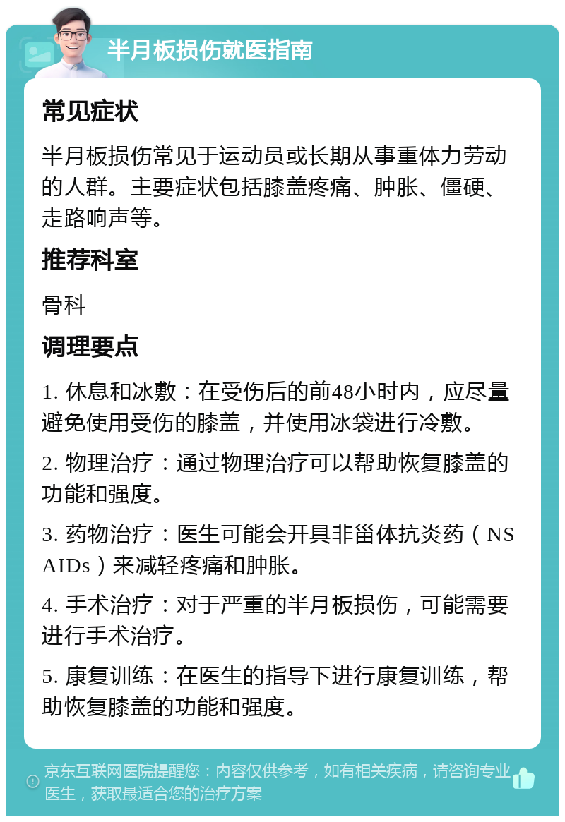 半月板损伤就医指南 常见症状 半月板损伤常见于运动员或长期从事重体力劳动的人群。主要症状包括膝盖疼痛、肿胀、僵硬、走路响声等。 推荐科室 骨科 调理要点 1. 休息和冰敷：在受伤后的前48小时内，应尽量避免使用受伤的膝盖，并使用冰袋进行冷敷。 2. 物理治疗：通过物理治疗可以帮助恢复膝盖的功能和强度。 3. 药物治疗：医生可能会开具非甾体抗炎药（NSAIDs）来减轻疼痛和肿胀。 4. 手术治疗：对于严重的半月板损伤，可能需要进行手术治疗。 5. 康复训练：在医生的指导下进行康复训练，帮助恢复膝盖的功能和强度。