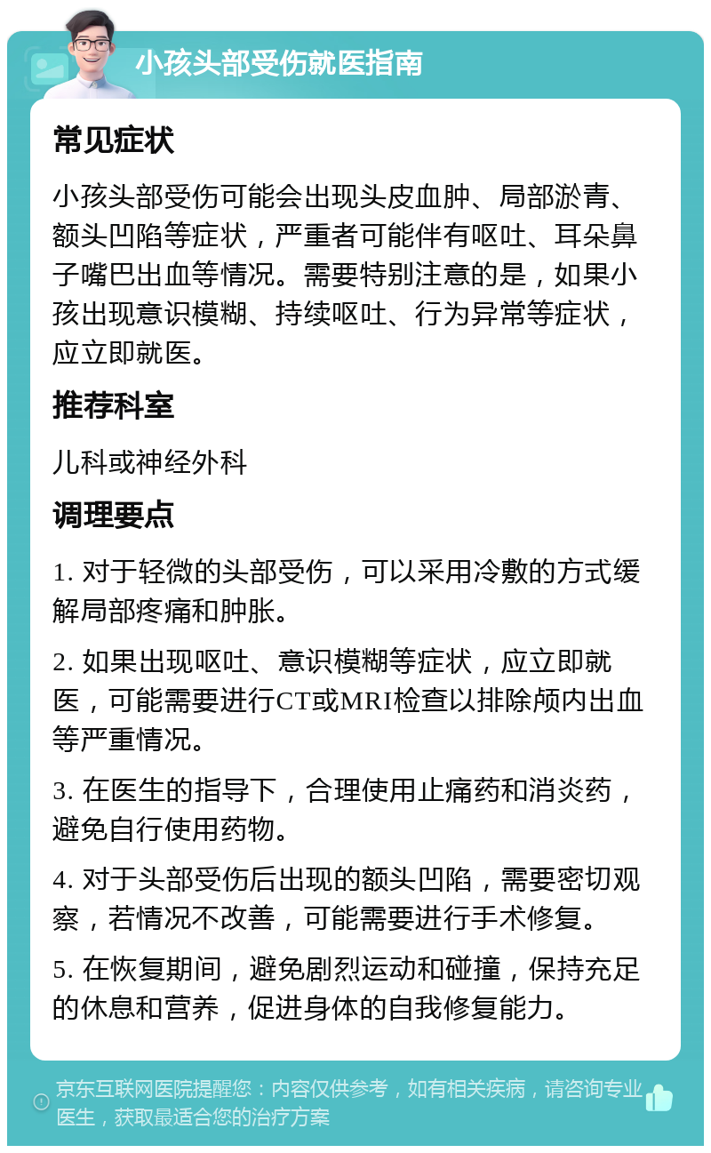 小孩头部受伤就医指南 常见症状 小孩头部受伤可能会出现头皮血肿、局部淤青、额头凹陷等症状，严重者可能伴有呕吐、耳朵鼻子嘴巴出血等情况。需要特别注意的是，如果小孩出现意识模糊、持续呕吐、行为异常等症状，应立即就医。 推荐科室 儿科或神经外科 调理要点 1. 对于轻微的头部受伤，可以采用冷敷的方式缓解局部疼痛和肿胀。 2. 如果出现呕吐、意识模糊等症状，应立即就医，可能需要进行CT或MRI检查以排除颅内出血等严重情况。 3. 在医生的指导下，合理使用止痛药和消炎药，避免自行使用药物。 4. 对于头部受伤后出现的额头凹陷，需要密切观察，若情况不改善，可能需要进行手术修复。 5. 在恢复期间，避免剧烈运动和碰撞，保持充足的休息和营养，促进身体的自我修复能力。