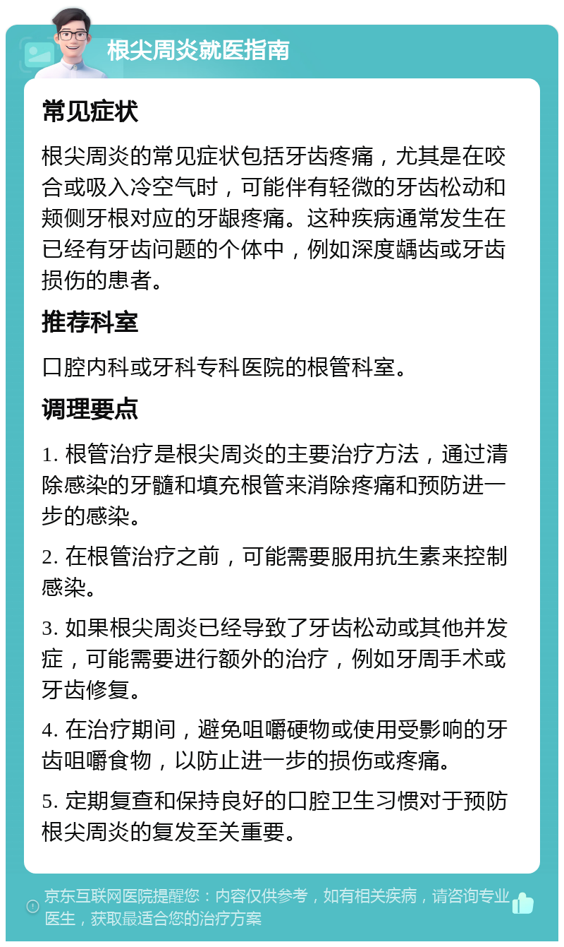 根尖周炎就医指南 常见症状 根尖周炎的常见症状包括牙齿疼痛，尤其是在咬合或吸入冷空气时，可能伴有轻微的牙齿松动和颊侧牙根对应的牙龈疼痛。这种疾病通常发生在已经有牙齿问题的个体中，例如深度龋齿或牙齿损伤的患者。 推荐科室 口腔内科或牙科专科医院的根管科室。 调理要点 1. 根管治疗是根尖周炎的主要治疗方法，通过清除感染的牙髓和填充根管来消除疼痛和预防进一步的感染。 2. 在根管治疗之前，可能需要服用抗生素来控制感染。 3. 如果根尖周炎已经导致了牙齿松动或其他并发症，可能需要进行额外的治疗，例如牙周手术或牙齿修复。 4. 在治疗期间，避免咀嚼硬物或使用受影响的牙齿咀嚼食物，以防止进一步的损伤或疼痛。 5. 定期复查和保持良好的口腔卫生习惯对于预防根尖周炎的复发至关重要。