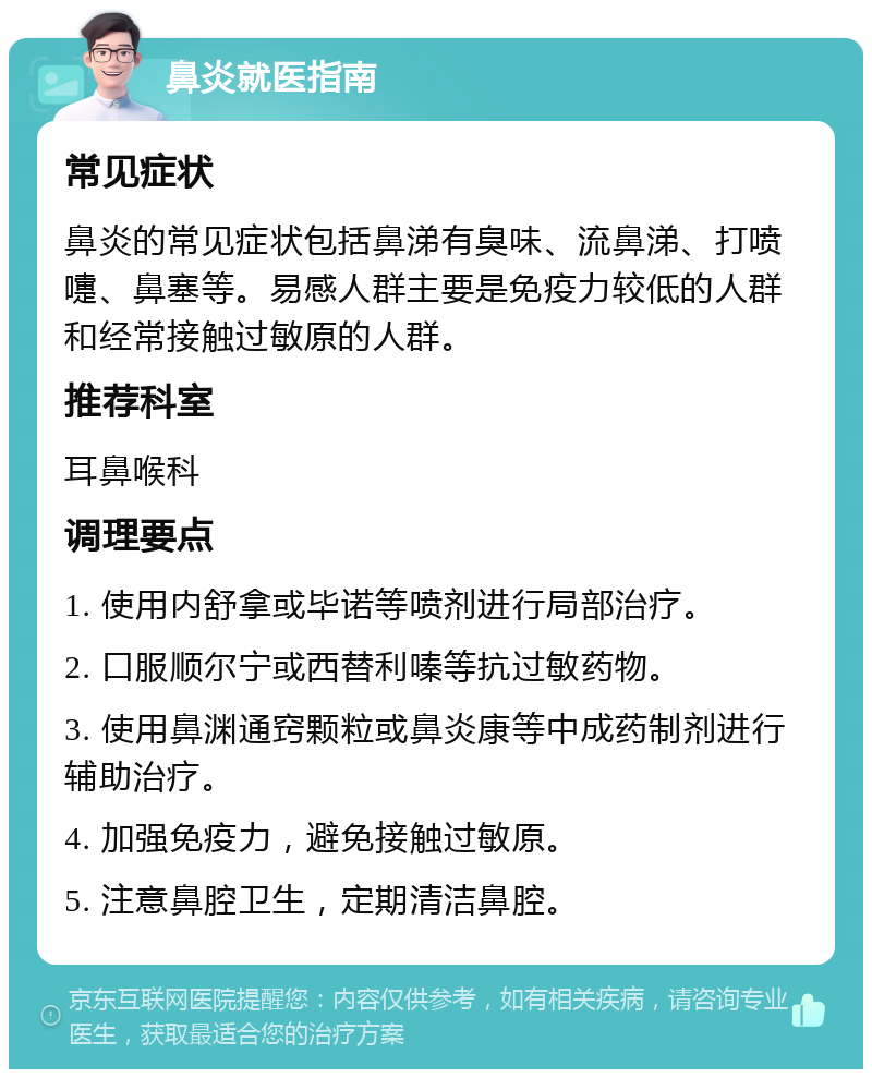 鼻炎就医指南 常见症状 鼻炎的常见症状包括鼻涕有臭味、流鼻涕、打喷嚏、鼻塞等。易感人群主要是免疫力较低的人群和经常接触过敏原的人群。 推荐科室 耳鼻喉科 调理要点 1. 使用内舒拿或毕诺等喷剂进行局部治疗。 2. 口服顺尔宁或西替利嗪等抗过敏药物。 3. 使用鼻渊通窍颗粒或鼻炎康等中成药制剂进行辅助治疗。 4. 加强免疫力，避免接触过敏原。 5. 注意鼻腔卫生，定期清洁鼻腔。