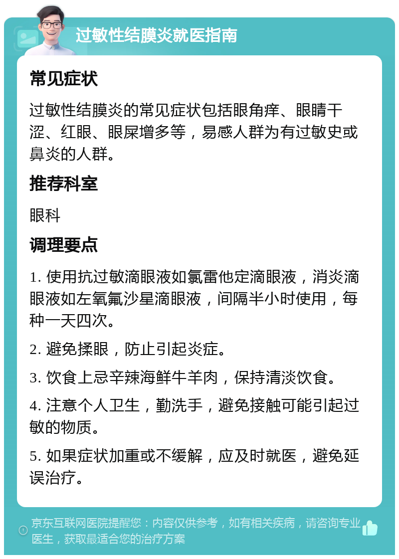 过敏性结膜炎就医指南 常见症状 过敏性结膜炎的常见症状包括眼角痒、眼睛干涩、红眼、眼屎增多等，易感人群为有过敏史或鼻炎的人群。 推荐科室 眼科 调理要点 1. 使用抗过敏滴眼液如氯雷他定滴眼液，消炎滴眼液如左氧氟沙星滴眼液，间隔半小时使用，每种一天四次。 2. 避免揉眼，防止引起炎症。 3. 饮食上忌辛辣海鲜牛羊肉，保持清淡饮食。 4. 注意个人卫生，勤洗手，避免接触可能引起过敏的物质。 5. 如果症状加重或不缓解，应及时就医，避免延误治疗。