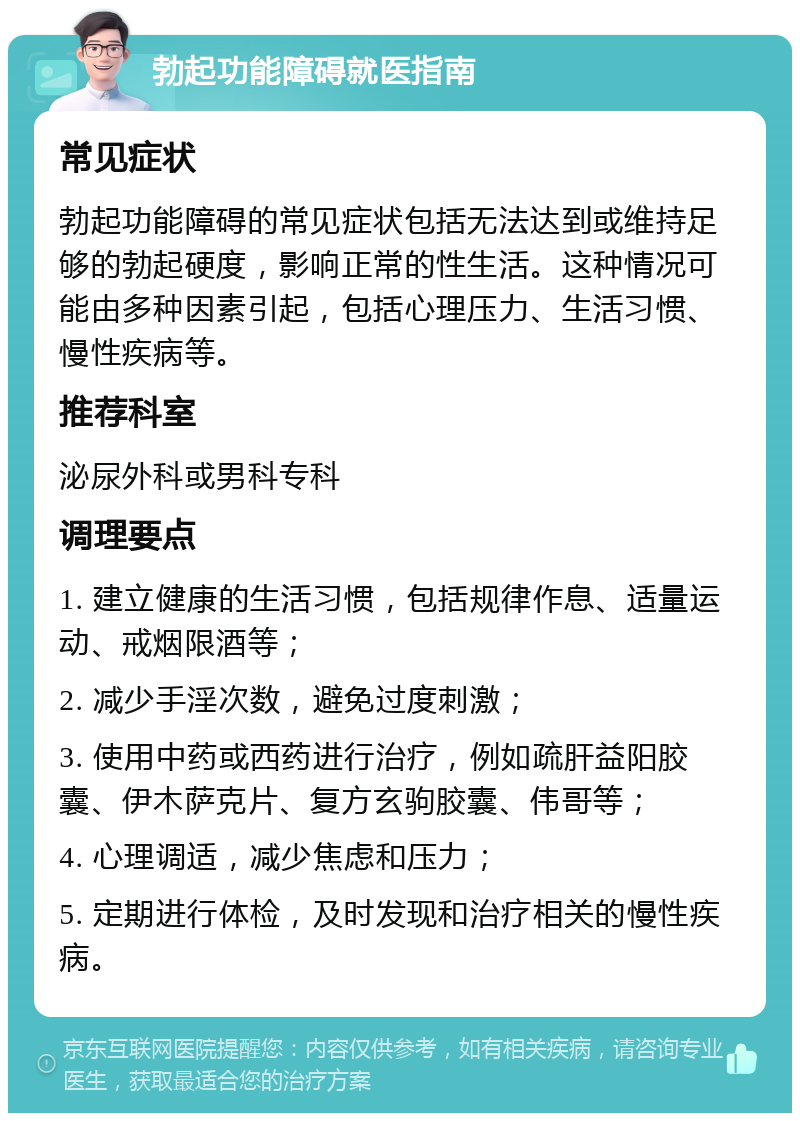 勃起功能障碍就医指南 常见症状 勃起功能障碍的常见症状包括无法达到或维持足够的勃起硬度，影响正常的性生活。这种情况可能由多种因素引起，包括心理压力、生活习惯、慢性疾病等。 推荐科室 泌尿外科或男科专科 调理要点 1. 建立健康的生活习惯，包括规律作息、适量运动、戒烟限酒等； 2. 减少手淫次数，避免过度刺激； 3. 使用中药或西药进行治疗，例如疏肝益阳胶囊、伊木萨克片、复方玄驹胶囊、伟哥等； 4. 心理调适，减少焦虑和压力； 5. 定期进行体检，及时发现和治疗相关的慢性疾病。