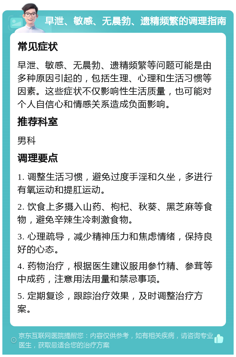 早泄、敏感、无晨勃、遗精频繁的调理指南 常见症状 早泄、敏感、无晨勃、遗精频繁等问题可能是由多种原因引起的，包括生理、心理和生活习惯等因素。这些症状不仅影响性生活质量，也可能对个人自信心和情感关系造成负面影响。 推荐科室 男科 调理要点 1. 调整生活习惯，避免过度手淫和久坐，多进行有氧运动和提肛运动。 2. 饮食上多摄入山药、枸杞、秋葵、黑芝麻等食物，避免辛辣生冷刺激食物。 3. 心理疏导，减少精神压力和焦虑情绪，保持良好的心态。 4. 药物治疗，根据医生建议服用参竹精、参茸等中成药，注意用法用量和禁忌事项。 5. 定期复诊，跟踪治疗效果，及时调整治疗方案。