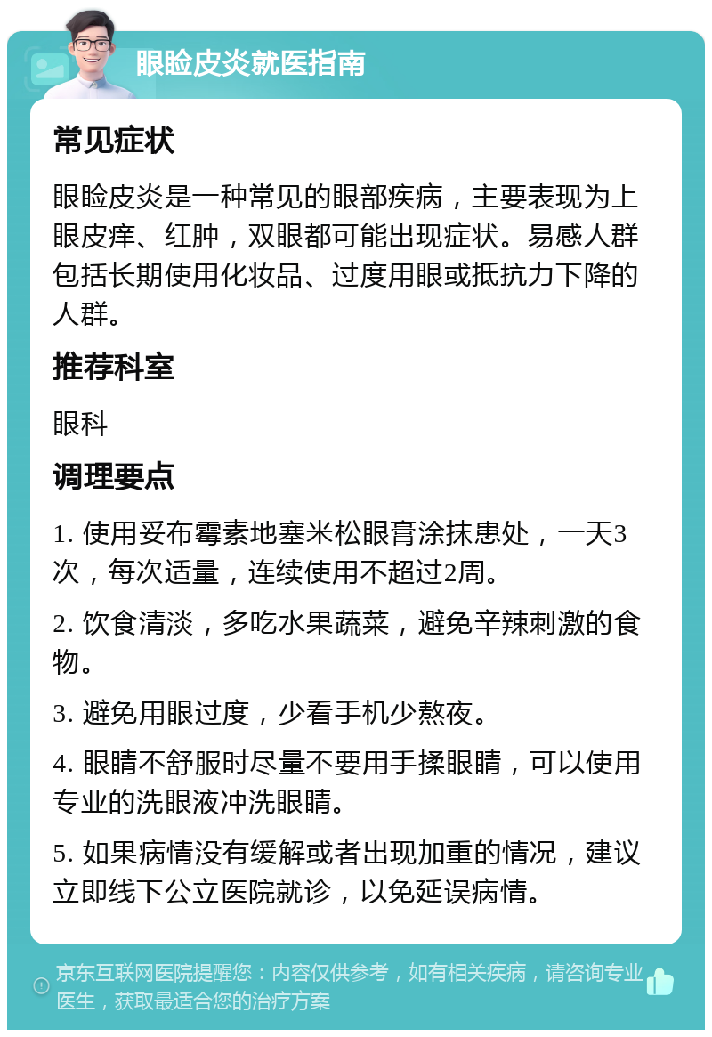 眼睑皮炎就医指南 常见症状 眼睑皮炎是一种常见的眼部疾病，主要表现为上眼皮痒、红肿，双眼都可能出现症状。易感人群包括长期使用化妆品、过度用眼或抵抗力下降的人群。 推荐科室 眼科 调理要点 1. 使用妥布霉素地塞米松眼膏涂抹患处，一天3次，每次适量，连续使用不超过2周。 2. 饮食清淡，多吃水果蔬菜，避免辛辣刺激的食物。 3. 避免用眼过度，少看手机少熬夜。 4. 眼睛不舒服时尽量不要用手揉眼睛，可以使用专业的洗眼液冲洗眼睛。 5. 如果病情没有缓解或者出现加重的情况，建议立即线下公立医院就诊，以免延误病情。