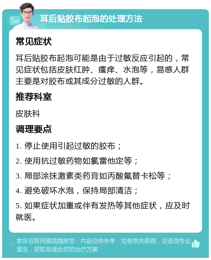 耳后贴胶布起泡的处理方法 常见症状 耳后贴胶布起泡可能是由于过敏反应引起的，常见症状包括皮肤红肿、瘙痒、水泡等，易感人群主要是对胶布或其成分过敏的人群。 推荐科室 皮肤科 调理要点 1. 停止使用引起过敏的胶布； 2. 使用抗过敏药物如氯雷他定等； 3. 局部涂抹激素类药膏如丙酸氟替卡松等； 4. 避免破坏水泡，保持局部清洁； 5. 如果症状加重或伴有发热等其他症状，应及时就医。