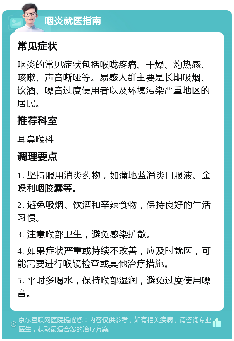 咽炎就医指南 常见症状 咽炎的常见症状包括喉咙疼痛、干燥、灼热感、咳嗽、声音嘶哑等。易感人群主要是长期吸烟、饮酒、嗓音过度使用者以及环境污染严重地区的居民。 推荐科室 耳鼻喉科 调理要点 1. 坚持服用消炎药物，如蒲地蓝消炎口服液、金嗓利咽胶囊等。 2. 避免吸烟、饮酒和辛辣食物，保持良好的生活习惯。 3. 注意喉部卫生，避免感染扩散。 4. 如果症状严重或持续不改善，应及时就医，可能需要进行喉镜检查或其他治疗措施。 5. 平时多喝水，保持喉部湿润，避免过度使用嗓音。