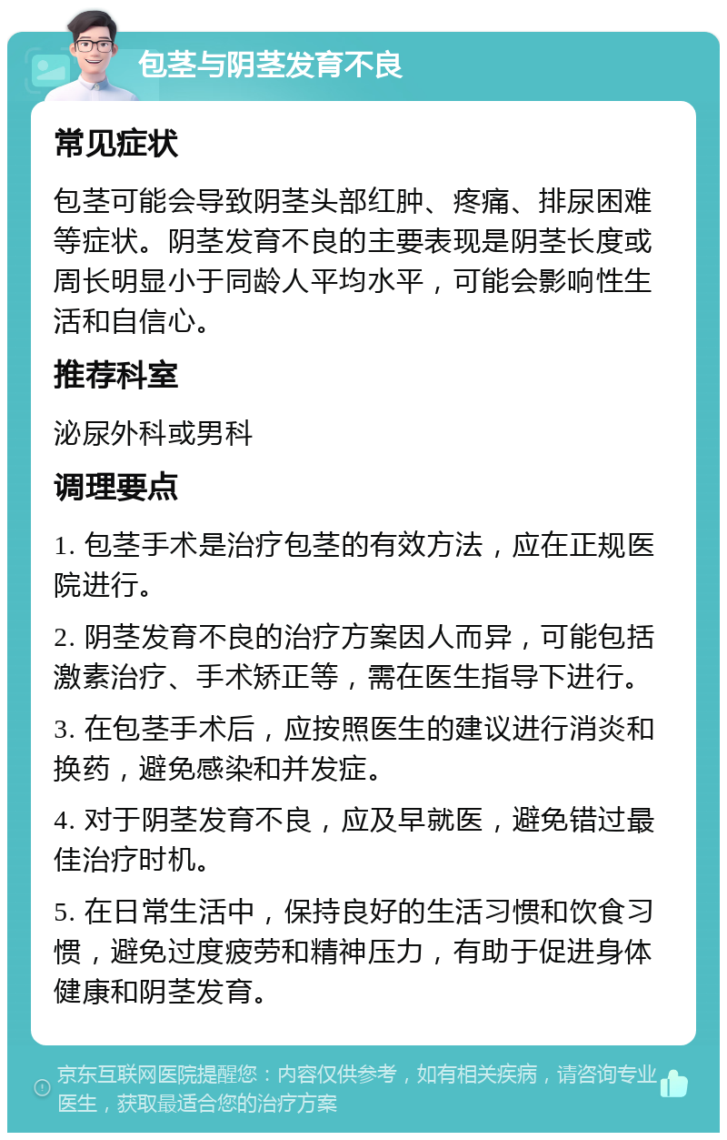 包茎与阴茎发育不良 常见症状 包茎可能会导致阴茎头部红肿、疼痛、排尿困难等症状。阴茎发育不良的主要表现是阴茎长度或周长明显小于同龄人平均水平，可能会影响性生活和自信心。 推荐科室 泌尿外科或男科 调理要点 1. 包茎手术是治疗包茎的有效方法，应在正规医院进行。 2. 阴茎发育不良的治疗方案因人而异，可能包括激素治疗、手术矫正等，需在医生指导下进行。 3. 在包茎手术后，应按照医生的建议进行消炎和换药，避免感染和并发症。 4. 对于阴茎发育不良，应及早就医，避免错过最佳治疗时机。 5. 在日常生活中，保持良好的生活习惯和饮食习惯，避免过度疲劳和精神压力，有助于促进身体健康和阴茎发育。