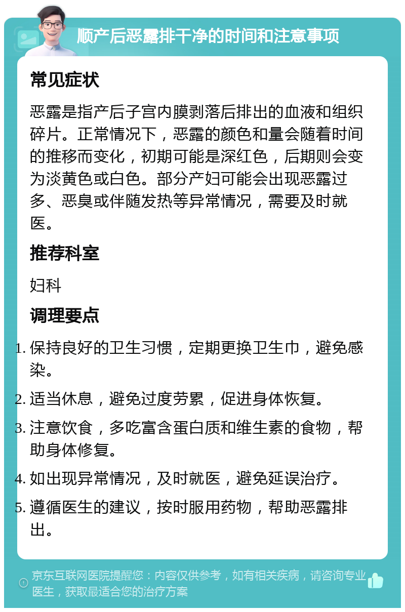 顺产后恶露排干净的时间和注意事项 常见症状 恶露是指产后子宫内膜剥落后排出的血液和组织碎片。正常情况下，恶露的颜色和量会随着时间的推移而变化，初期可能是深红色，后期则会变为淡黄色或白色。部分产妇可能会出现恶露过多、恶臭或伴随发热等异常情况，需要及时就医。 推荐科室 妇科 调理要点 保持良好的卫生习惯，定期更换卫生巾，避免感染。 适当休息，避免过度劳累，促进身体恢复。 注意饮食，多吃富含蛋白质和维生素的食物，帮助身体修复。 如出现异常情况，及时就医，避免延误治疗。 遵循医生的建议，按时服用药物，帮助恶露排出。