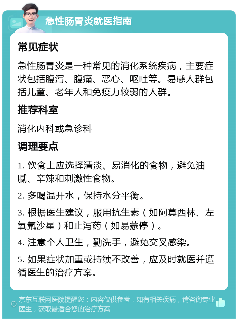 急性肠胃炎就医指南 常见症状 急性肠胃炎是一种常见的消化系统疾病，主要症状包括腹泻、腹痛、恶心、呕吐等。易感人群包括儿童、老年人和免疫力较弱的人群。 推荐科室 消化内科或急诊科 调理要点 1. 饮食上应选择清淡、易消化的食物，避免油腻、辛辣和刺激性食物。 2. 多喝温开水，保持水分平衡。 3. 根据医生建议，服用抗生素（如阿莫西林、左氧氟沙星）和止泻药（如易蒙停）。 4. 注意个人卫生，勤洗手，避免交叉感染。 5. 如果症状加重或持续不改善，应及时就医并遵循医生的治疗方案。