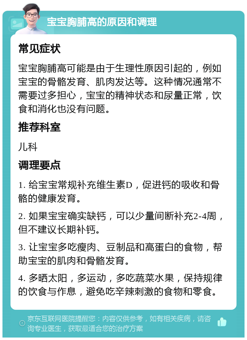 宝宝胸脯高的原因和调理 常见症状 宝宝胸脯高可能是由于生理性原因引起的，例如宝宝的骨骼发育、肌肉发达等。这种情况通常不需要过多担心，宝宝的精神状态和尿量正常，饮食和消化也没有问题。 推荐科室 儿科 调理要点 1. 给宝宝常规补充维生素D，促进钙的吸收和骨骼的健康发育。 2. 如果宝宝确实缺钙，可以少量间断补充2-4周，但不建议长期补钙。 3. 让宝宝多吃瘦肉、豆制品和高蛋白的食物，帮助宝宝的肌肉和骨骼发育。 4. 多晒太阳，多运动，多吃蔬菜水果，保持规律的饮食与作息，避免吃辛辣刺激的食物和零食。