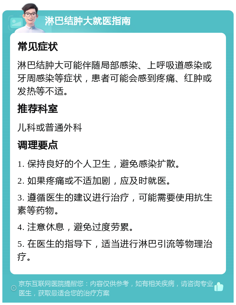 淋巴结肿大就医指南 常见症状 淋巴结肿大可能伴随局部感染、上呼吸道感染或牙周感染等症状，患者可能会感到疼痛、红肿或发热等不适。 推荐科室 儿科或普通外科 调理要点 1. 保持良好的个人卫生，避免感染扩散。 2. 如果疼痛或不适加剧，应及时就医。 3. 遵循医生的建议进行治疗，可能需要使用抗生素等药物。 4. 注意休息，避免过度劳累。 5. 在医生的指导下，适当进行淋巴引流等物理治疗。