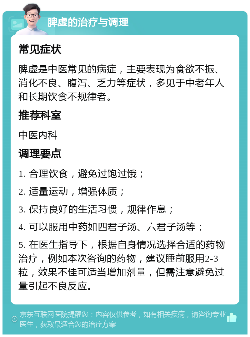 脾虚的治疗与调理 常见症状 脾虚是中医常见的病症，主要表现为食欲不振、消化不良、腹泻、乏力等症状，多见于中老年人和长期饮食不规律者。 推荐科室 中医内科 调理要点 1. 合理饮食，避免过饱过饿； 2. 适量运动，增强体质； 3. 保持良好的生活习惯，规律作息； 4. 可以服用中药如四君子汤、六君子汤等； 5. 在医生指导下，根据自身情况选择合适的药物治疗，例如本次咨询的药物，建议睡前服用2-3粒，效果不佳可适当增加剂量，但需注意避免过量引起不良反应。