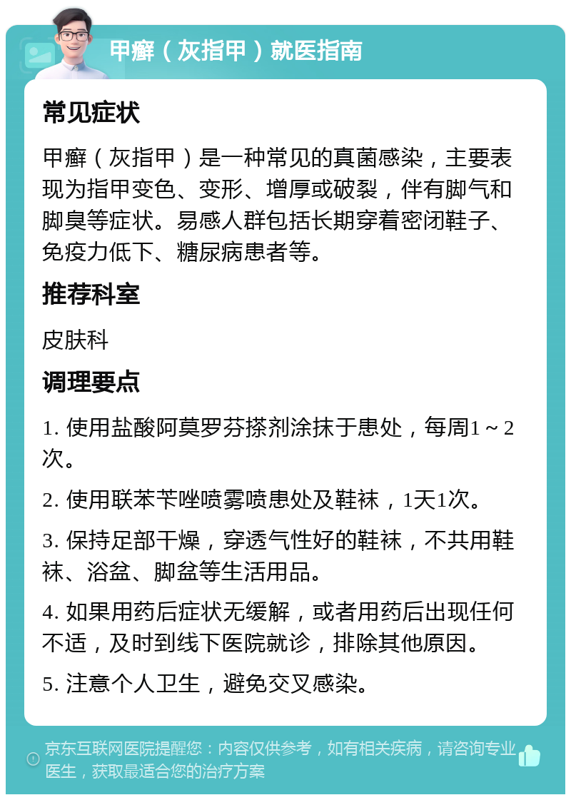 甲癣（灰指甲）就医指南 常见症状 甲癣（灰指甲）是一种常见的真菌感染，主要表现为指甲变色、变形、增厚或破裂，伴有脚气和脚臭等症状。易感人群包括长期穿着密闭鞋子、免疫力低下、糖尿病患者等。 推荐科室 皮肤科 调理要点 1. 使用盐酸阿莫罗芬搽剂涂抹于患处，每周1～2次。 2. 使用联苯苄唑喷雾喷患处及鞋袜，1天1次。 3. 保持足部干燥，穿透气性好的鞋袜，不共用鞋袜、浴盆、脚盆等生活用品。 4. 如果用药后症状无缓解，或者用药后出现任何不适，及时到线下医院就诊，排除其他原因。 5. 注意个人卫生，避免交叉感染。