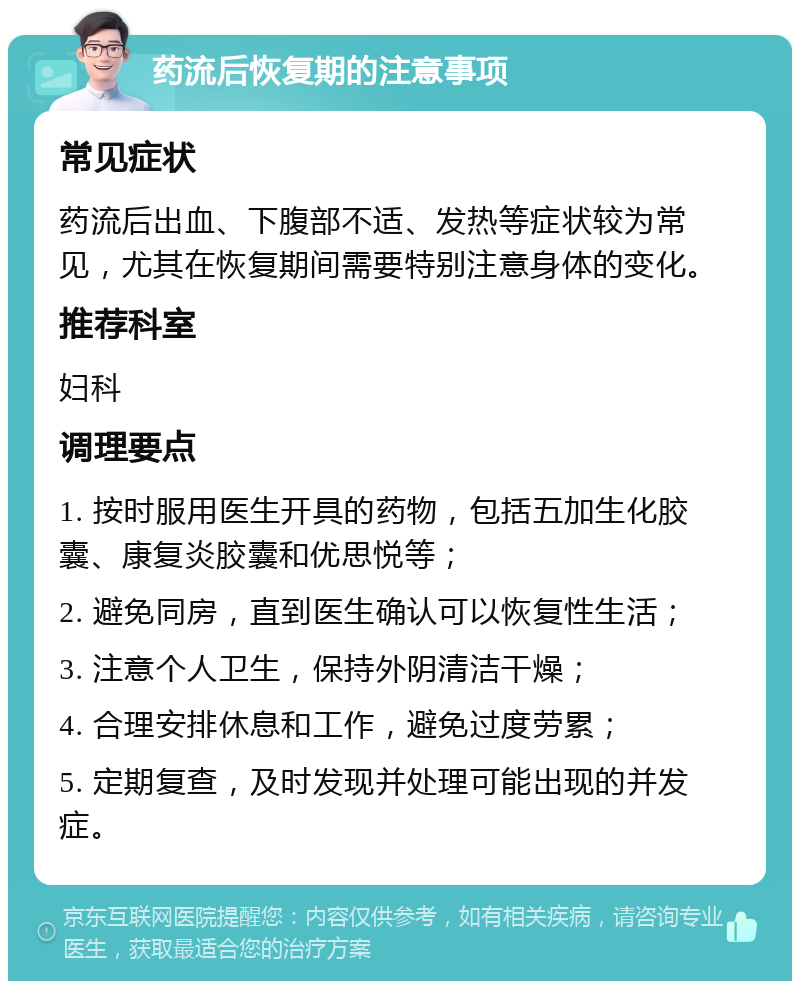 药流后恢复期的注意事项 常见症状 药流后出血、下腹部不适、发热等症状较为常见，尤其在恢复期间需要特别注意身体的变化。 推荐科室 妇科 调理要点 1. 按时服用医生开具的药物，包括五加生化胶囊、康复炎胶囊和优思悦等； 2. 避免同房，直到医生确认可以恢复性生活； 3. 注意个人卫生，保持外阴清洁干燥； 4. 合理安排休息和工作，避免过度劳累； 5. 定期复查，及时发现并处理可能出现的并发症。