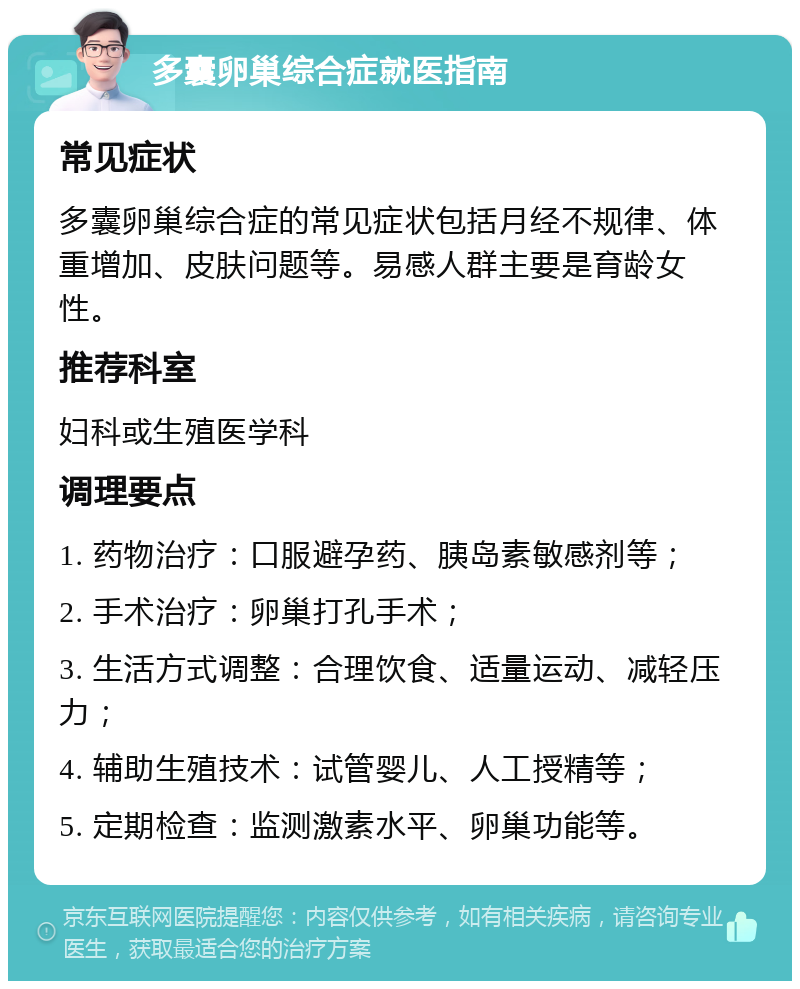 多囊卵巢综合症就医指南 常见症状 多囊卵巢综合症的常见症状包括月经不规律、体重增加、皮肤问题等。易感人群主要是育龄女性。 推荐科室 妇科或生殖医学科 调理要点 1. 药物治疗：口服避孕药、胰岛素敏感剂等； 2. 手术治疗：卵巢打孔手术； 3. 生活方式调整：合理饮食、适量运动、减轻压力； 4. 辅助生殖技术：试管婴儿、人工授精等； 5. 定期检查：监测激素水平、卵巢功能等。